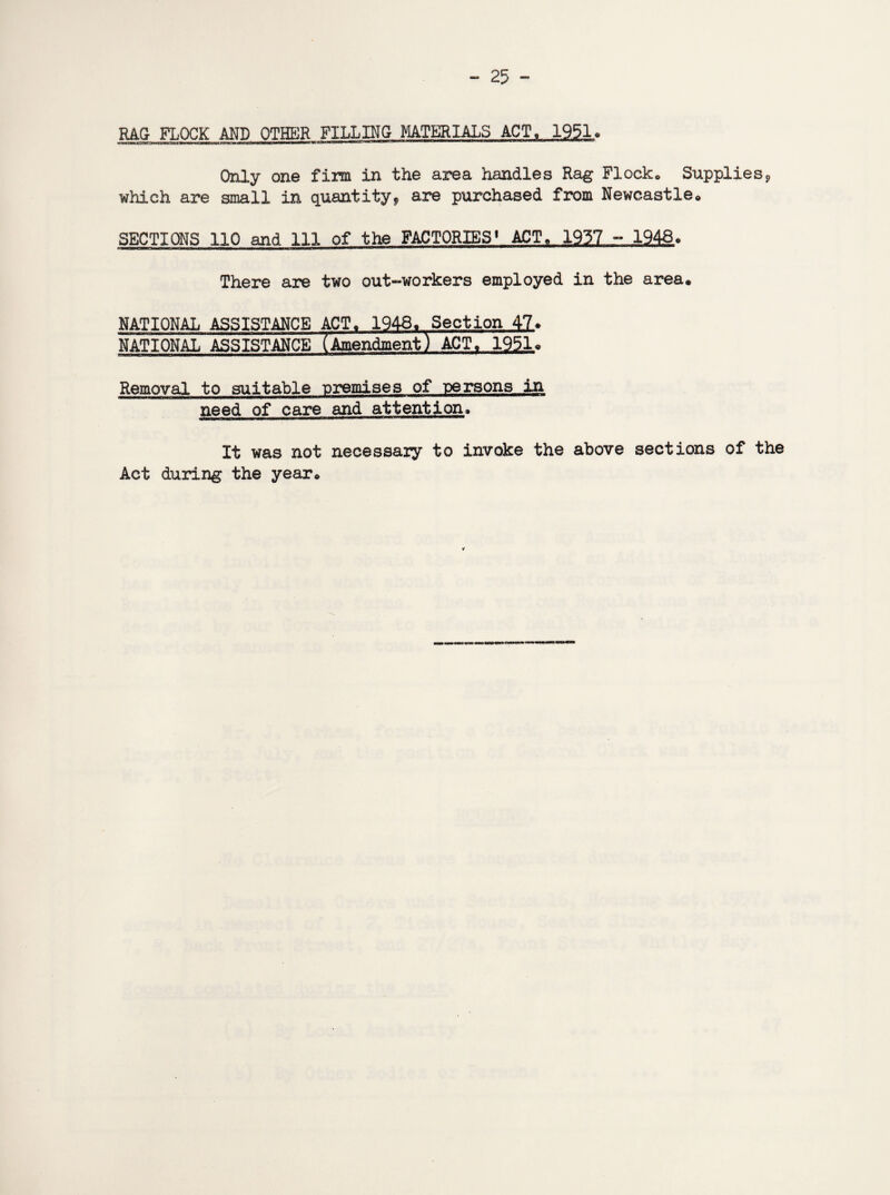 RAG FLOCK AND OTHER FILLING MATERIALS ACT,. 1951, Only one firm in the area handles Rag Flocko Supplies9 which are small in quantity* are purchased from Newcastle* SECTIONS 110 and 111 of the FACTORIES1 ACT, 1937 - 1943* There are two out-workers employed in the area. NATIONAL ASSISTANCE ACT. 1948. Section 42* NATIONAL ASSISTANCE (Amendment) ACT, 1951* Removal to suitable premises of persons in need of care and attention. It was not necessaiy to invoke the above sections of the Act during the year* ¥