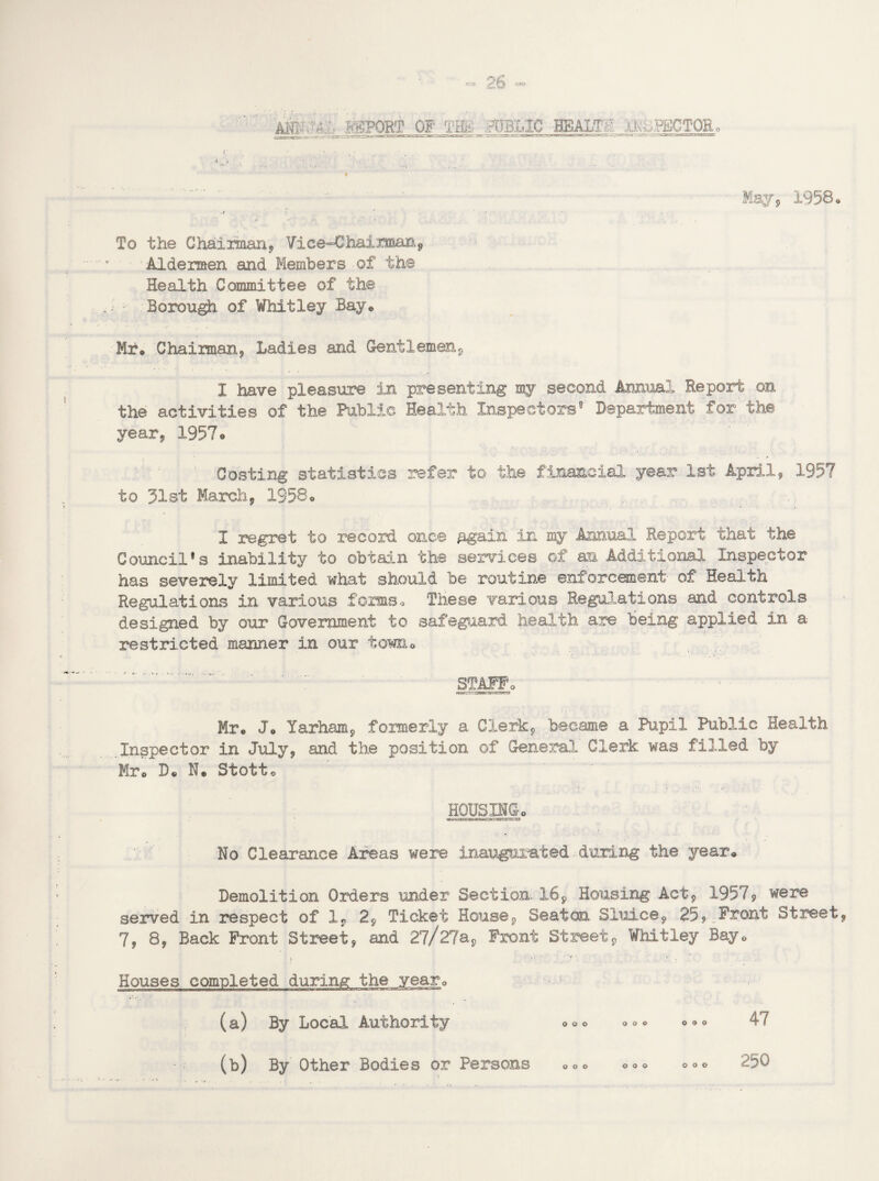 REPORT OF THE fOBLIC BEALE: xkiJjECTOR May, 1958. .J - . ' • ' To the Chairman, Vice-Chairman, Aldermen and Members of the Health Committee of the ; - Borough of Whitley Bay* -• • : ; • • IT . % Mr* Chairman, Ladies and Gentlemen, I have pleasure in presenting my second Animal Report on the activities of the Public Health Inspectors0 Department for the year, 1957• Coating statistics refer to the financial year 1st April, 1957 to 31st March, 1958® I regret to record once Again in my Annual Report that the Council*s inability to obtain the services of an Additional Inspector has severely limited what should be routine enforcement of Health Regulations in various forms« These various Regulations and controls designed by our Government to safeguard health are being applied in a restricted manner in our towiio STAFF* Mr® J* Yarham, formerly a Clerk, became a Pupil Public Health Inspector in July, and the position of General Clerk was filled by Mr* D* N* Stott* HOUSINGo No Clearance Areas were inaugurated during the year* Demolition Orders under Section 16, Housing Act, 1957, were served in respect of 1, 2, Ticket House, Seaton Sluice, 25,„Pront Street, 7, 8, Back Front Street, and Zj/ZJas Front Street, Whitley Bay. > ' •1. ; Houses completed during the year0 (a) By Local Authority ooo ooo ooo 47 (b) By Other Bodies or Persons ooo ooo ooo 250