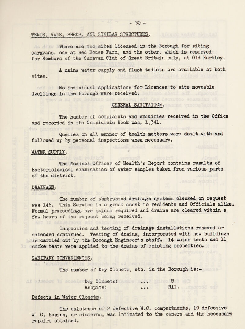 TENTS, VANS, SHEDS, AND SIMILAR STRUCTURES, There are two sites licensed in the Borough for siting caravans* one at Red House Farm* and the other* which is reserved for Members of the Caravan Club of Great Britain only* at Old Hartley* A mains water supply and flush toilets are available at both sites* No individual applications for Licences to site moveable dwellings in the Borough were received* GENERAL SANITATION* The number of complaints and enquiries received in the Office and recorded in the Complaints Book was* I*341* Queries on all manner of health matters were dealt with and followed up by personal inspections when necessary* WATER SUPPLY* The Medical Officer of Health®s Report contains results of Bacteriological examination of water samples taken from various parts of the district* DRAINAGE * The number of obstructed drainage systems cleared on request was 146* This Service is a great asset to residents and Officials alike* Formal proceedings are seldom required and drains are cleared within a few hours of the request being received* Inspection and testing of drainage installations renewed or extended continued* Testing of drains* incorporated with new buildings is carried out by the Borough Engineer’s staff* 14 water tests and 11 smoke tests were applied to the drains of existing properties* SANITARY CONVENIENCES* 7 The number of Dry Closets* etc* in the Borough iss- Dry Closetss *** 8 Ashpitss *** Nil. Defects in Water Closets* The existence of 2 defective W*C* compartments* 10 defective W* C* basins* or cisterns* was intimated to the owners and the necessary repairs obtained*