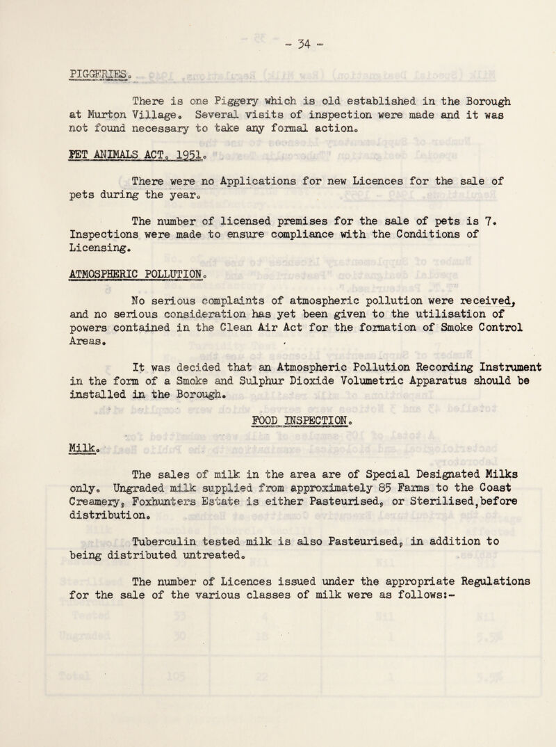PIGGERIES. There is one Piggery which is old established in the Borough at Murton Village* Several visits of inspection were made and it was not found necessary to take any formal action0 PET ANIMALS ACT. 1951o There were no Applications for new Licences for the sale of pets during the year* The number of licensed premises for the sale of pets is 7* Inspections were made to ensure compliance with the Conditions of Licensing. ATMOSPHERIC POLLUTION. No serious complaints of atmospheric pollution were received^ and no serious consideration has yet been given to the utilisation of powers contained in the Clean Air Act for the formation of Smoke Control Areas* It was decided that an Atmospheric Pollution Recording Instrument in the form of a Smoke and Sulphur Dioxide Volumetric Apparatus should be installed in the Borough* FOOD INSPECTION* Milk* The sales of milk in the area are of Special Designated Milks only* Ungraded milk supplied from approximately 85 Farms to the Coast Creamery9 Foxhunters Estate is either Pasteurised* or Sterilised,before distribution* Tuberculin tested milk is also Pasteurised9 in addition to being* distributed untreated* The number of Licences issued under the appropriate Regulations for the sale of the various classes of milk were as followss~