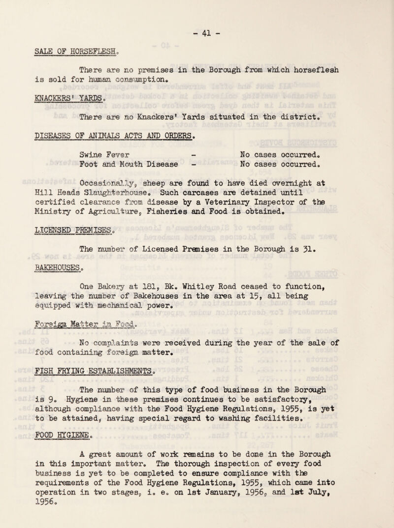 SALE OF HORSEFLESHo There are no premises in the Borough from which horseflesh is sold for human consumption* KNACKERSg YARDS0 There are no Knackers* Yards situated in the district* DISEASES OF ANIMALS ACTS AND ORDERS» Swine Fever - No cases occurred* Foot and Mouth Disease - No cases occurred* Occasionally* sheep are found to have died overnight at Hill Heads Slaughterhouse* Such carcases are detained until certified clearance from disease by a Veterinary Inspector of the Ministry of Agriculture* Fisheries and Food is obtained* LICENSED PREMISES* The number of Licensed Premises in the Borough is 31* BAKEHOUSES * gT.vrrac- c uigmuu One Bakery at 181* Bk* Whitley Road ceased to function* leaving the number of Bakehouses in the area at 15* all being equipped with mechanical power* Foreiga Matter in Food* No complaints were received during the year of the sale of food containing foreign matter* FISH FRYING ESTABLISHMENTS * The number of this type of food business in the Borough is 9o Hygiene in these premises continues to be satisfactory* although compliance with the Food Hygiene Regulations * 1955* is yet to be attained* having special regard to washing facilities* FOOD HYGIENE* A great amount of work remains to be done in the Borough in this important matter* The thorough inspection of every food business is yet to be completed to ensure compliance with the requirements of the Food Hygiene Regulations, 1955* which came into operation in two stages* i* e* on 1st January* 1956* and 1st July* 1956*