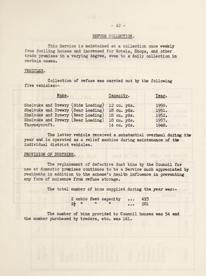 REFUSE COLLECTION, This Service is maintained at a collection once weekly from dwelling houses and increased for Hotels, Shops, and other trade premises in a varying degree, even to a daily collection in certain cases® VEHICLES * Collection of refuse was carried out by the following five vehicless- Make® Capacity® Year® Shelvoke and Drewry (Side Loading) 12 eu© yds® 1950® Shelvoke and Drewry (Rear Loading) 18 eu® yds® 1951® Shelvoke and Drewry (Rear Loading) 18 eu® yds® 1952® Shelvoke and Drewry (Rear Loading) 18 cu® yds® 1957® Thomeycroft. 14 cu® yds® 1948® The latter vehicle received a substantial overhaul during the year and is operated as a relief machine during maintenance of the individual district vehicles® PROVISION OF DUSTBINS© The replacement of defective dust bins by the Council for use at domestic premises continues to be a Service much appreciated by residents in addition to the scheme’s health influence in preventing any form of nuisance from refuse storage. The total number of bins supplied during the year wass- 2 cubic feet capacity .®® 493 2?    ... 201 The number of bins provided to Council houses was 54 and the number purchased by traders, etc® was 161®