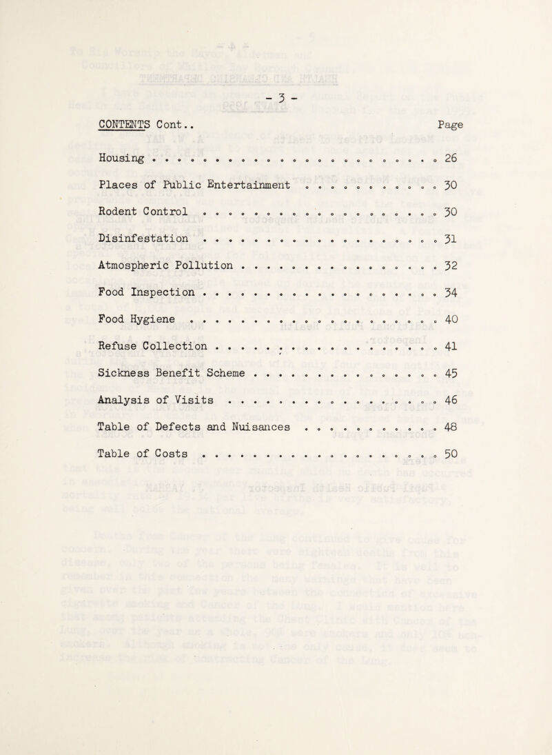 CONTENTS Cont.. Page HOUSing ooeoo»»o«. o Places of Public Entertainment Rodent Control ....... Disinfestation ....... Atmospheric Pollution .... Pood Inspection ....... Food Hygiene ........ Refuse Collection ...... * Sickness Benefit Scheme . . . Analysis of Visits . Table of Defects and Nuisances Table of Costs ....... © © o © c © o 26 . 30 o 30 c 31 . 32 o 34 . 40 . 41 o 45 « 46 . 48 o 50
