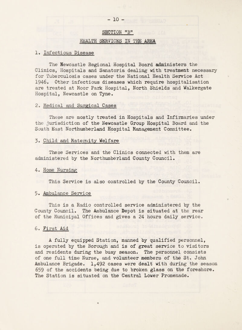 SECTION 3 HEALTH SERVICES IN THE AREA 1. Infectious Disease The Newcastle Regional Hospital Board administers the Clinics, Hospitals and Sanatoria dealing with treatment necessary for Tuberculosis cases under the National Health Service Act 1946. Other infectious diseases which require hospitalisation are treated at Moor Park Hospital, North Shields and Walkergate Hospital, Newcastle on Tyne. 2® Medical and Surgical Cases These are mostly treated in Hospitals and Infirmaries under the jurisdiction of the Newcastle Group Hospital Board and the South East Northumberland Hospital Management Committee. Child and Maternity Welfare These Services and the Clinics connected with them are administered by the Northumberland County Council. 4o Home Nursing This Service is also controlled by the County Council. 5. Ambulance Service This is a Radio controlled service administered by the County Council. The Ambulance Depot is situated at the rear of the Municipal Offices and gives a 24 hours daily service. 6. First Aid A fully equipped Station, manned by qualified personnel, is operated by the Borough and is of great service to visitors and residents during the busy season. The personnel consists of one full time Nurse, and volunteer members of the St. John Ambulance Brigade. 1,492 cases were dealt with during the season 659 of the accidents being due to broken glass on the foreshore. The Station is situated on the Central Lower Promenade.