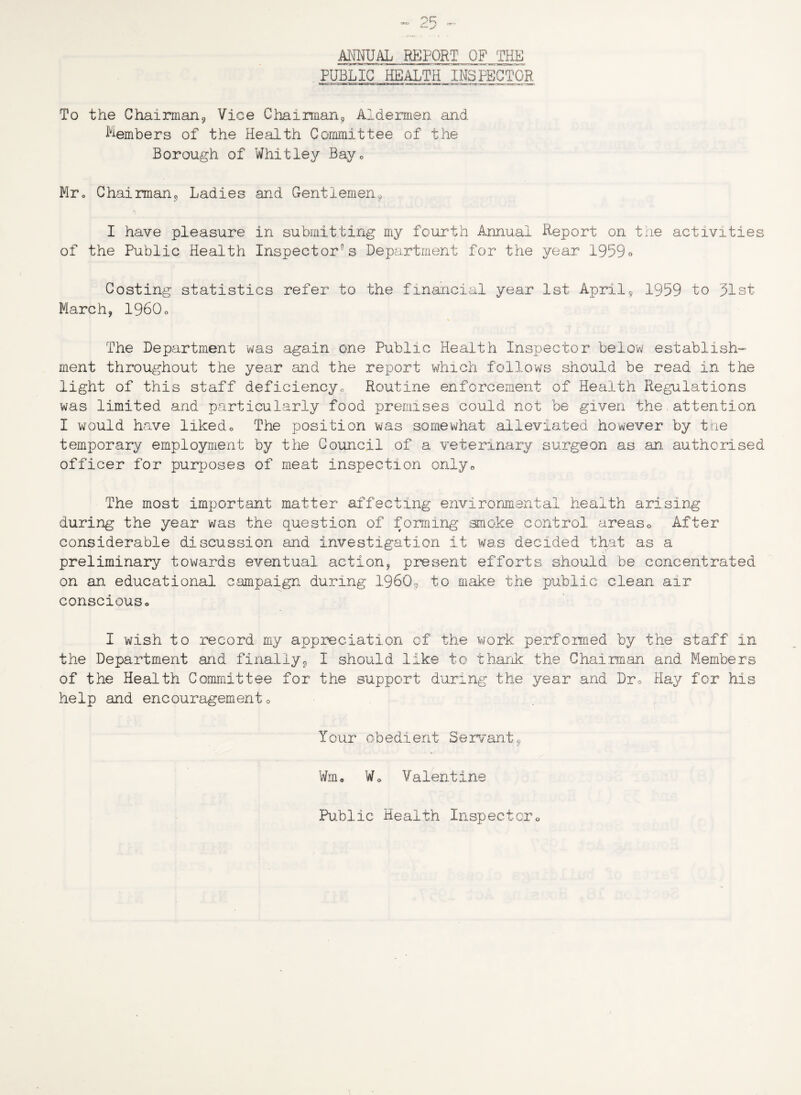 ANNUAL REPORT OF THE PUBLIC 'HEALTH .INSPECTOR To the Chairman9 Vice Chairman, Aldermen and Members of the Health Committee of the Borough of Whitley Bay <, Mr0 Chairman, Ladies and Gentlemen, I have pleasure in submitting my fourth Annual Report on the activities of the Public Health Inspector’s Department for the year 1959o Costing statistics refer to the financial year 1st April, 1959 to 31st March, 1960o The Department was again one Public Health Inspector below establish¬ ment throughout the year and the report which follows should be read in the light of this staff deficiency,, Routine enforcement of Health Regulations was limited and particularly food premises could not be given the attention I would have liked* The position was somewhat alleviated however by the temporary employment by the Council of a veterinary surgeon as an. authorised officer for purposes of meat inspection only* The most important matter affecting environmental health arising during the year was the question of forming smoke control areaso After considerable discussion and investigation it was decided that as a preliminary towards eventual action, present efforts should be concentrated on an educational campaign during I960, to make the public clean air conscious* I wish to record my appreciation of the work performed by the staff in the Department and finally, I should like to thank the Chairman and Members of the Health Committee for the support during the year and Dr* Hay for his help and encouragement* Tour obedient Servant9 Wm* Wo Valentine Public Health Inspector*