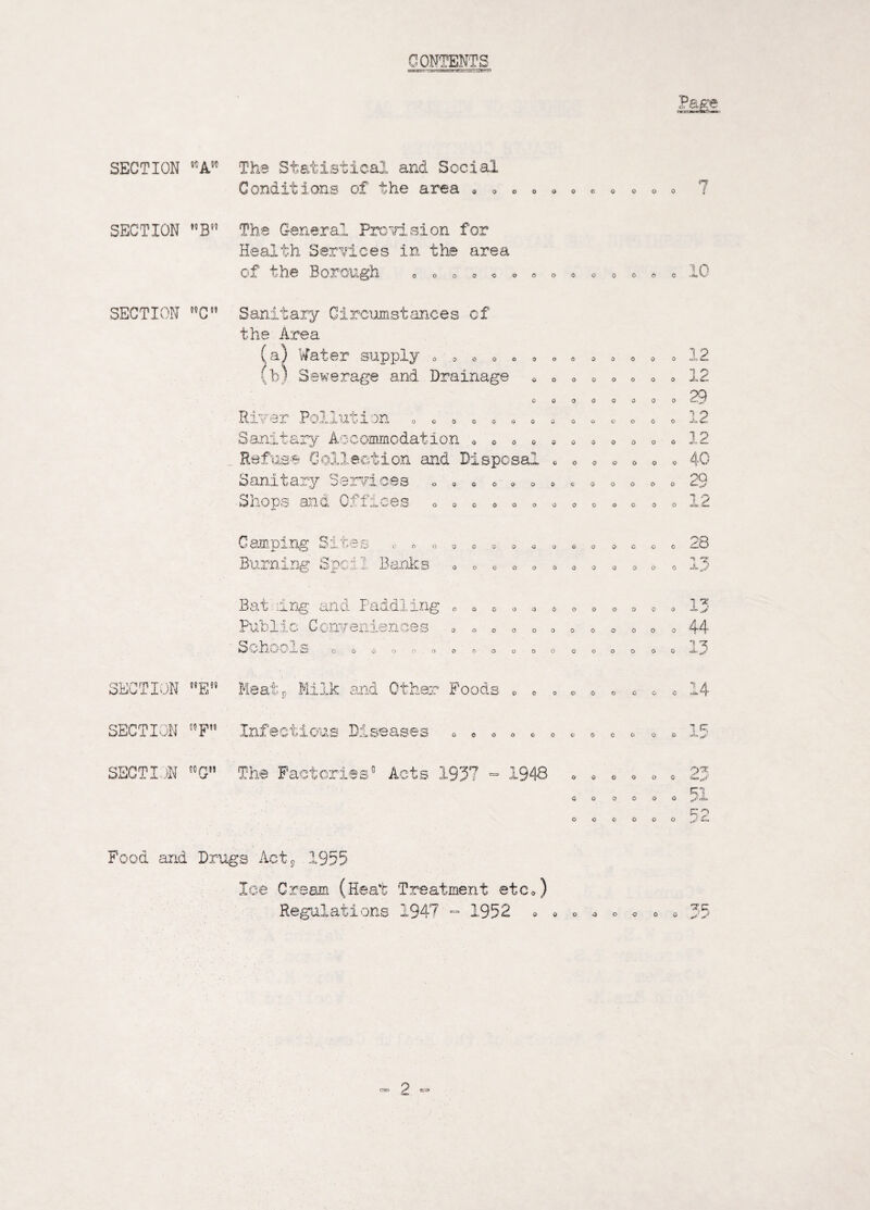 OONTENTS SECTION ®CA50 The Statistical and Social Conditions of the area oooooooo ooo 7 SECTION ,5Bf? The General Provision for Health Services in the area of the Borough 0 OOO'O OOOOO 0 0 O 0 1 o SECTION C55 Sanitary Circumstances of the Area (a) Water supply (b) Sewerage and Drainage 0.50 00 0 00 00 0 0 o oooooooo oooooooo 12 12 29 River Pollution Sanitary Aceommodation Refuse Collection and Disposal Sanitary Services Shops and Offices 0 O 0 oooooooo ooo J* ooooooooooo o o o o o o o 1 2 090 o 0 0 o o o 0 000000000 0000000 40 29 12 Camping Sites Burning Sped 2 Banks CJO QOOOOOQOO O COO 28 T! +X o o 0 o o 0 0 o 0 00 0 X J ling and Paddling 00000 Public Conveniences CJ /*u h ^ ^ 1 rr OOOOOOO 0O0CJ00000- 1 ** o o o 44 1 OOOO ’ O O O O O O 0 0 O O O O 0 <A SECTION E Meats Milk and thar Food two o 00 o o 00 0 SECTION WF ictious Disease; 1 OOOOCOCOCO <5 O «H=» SECTI )N 51G The Factories' Acts 1937 - 1948 o o o o O 0 0 0 o o o o ^ 51 o o o o o o r ^ Food and Drugs Act5 1955 Ice Cream (Heat Treatment etc Regulations 1947^ 1952 00000-0 oo 'Z’C jj