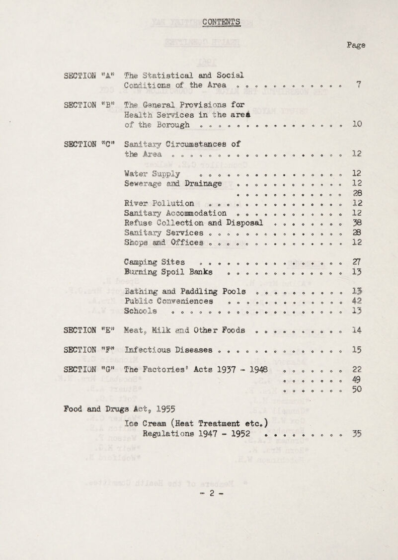 Page CONTENTS SECTION The Statistical arid Social Conditione of the Area 000000000006 SECTION ''B'' The (raiieral Provisions for Health Services in the area of the Boixjugh o o o 0000<»000 06C O SECTION SanitaiT Ciro\Mstances of d* the Area oooooooooooooo^oooo Water Supply Sewerage and Drainage oooeooooo# o o o o o oooooooooooo «ooooooo«ooo River Pollution Sanit ary Ac comm odation Refuse Collection and Disposal Sanitary Services « Shcps and Offices o 00000<&« O0OOOOOO 00000009 oooo oooooooo OOO OOO0O00OOOO 0000000000900 o Camping Sites Burning Spoil Banks OOOOOOOOO 0OO0OOO oooooooooooo o thing and Paddling Pools c Conveniences SchcO'ls oooooooooo ooooooooooooo oooooooooooooo oooo o SECTION Meat, ^.nd other Foods oooooooooc SECTION P” Infectious Diseases SECTION G The Factories' Acts 1937 - 1948 O O O O 0 o o O O O o Q O O o o o o o o o Food and Drags Actp 1955 lee Cream (Heat Treatment etCo) Regilations 1947 1952 12 12 12 12 12 38 28 12 27 Ij oooooeoooooooo 15 22 O0OO0OOOO