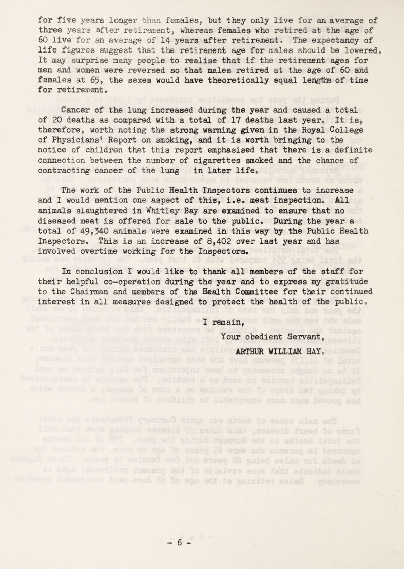 for five years longer than females^ but they only live for an average of three years after retirement^ whereas females who retired at the age of 60 live for an average of 14 years after retirement. The expectancy of life figures suggest that the retirement age for males should be lowered» It may surprise many people to realise that if the retiirement ages for men and women were reversed so that males retired at the age of 60 and fema].es at 65j the sexes would have theoretically equal lengths of time for retiremento Cancer of the lung increased during the year and caused a total of 20 deaths as compared with a total of 17 deaths last yearo It isj, therefore, worth noting the strong warning given in the Royal College of Physicians® Report on smoking, and it is worth bringing to the notice of children that this report emphasised that there is a definite connection between the number of cigarettes smoked and the chance of contracting cancer of the lung in later life* The work of the Public Health Inspectors continues to increase A and I would mention one aspect of this, i.e* meat inspection* All animals slaughtered in Whitley Bay are examined to ensure that no diseased meat is offered for sale to the public* During the year a total of 499340 animals were examined in this way by the Public Health Inspectors* This is an increase of 8,402 over last year and has involved overtime working for the Inspectors* In conclusion I would like to thank all members of the staff for their helpful co-operation during the year and to express my gratitude to the Chairman and members of the Health Committee for their continued interest in all measures designed to protect the health of the public* I remain, Your obedient Servant, ARTHUR WILLIAM HAY*