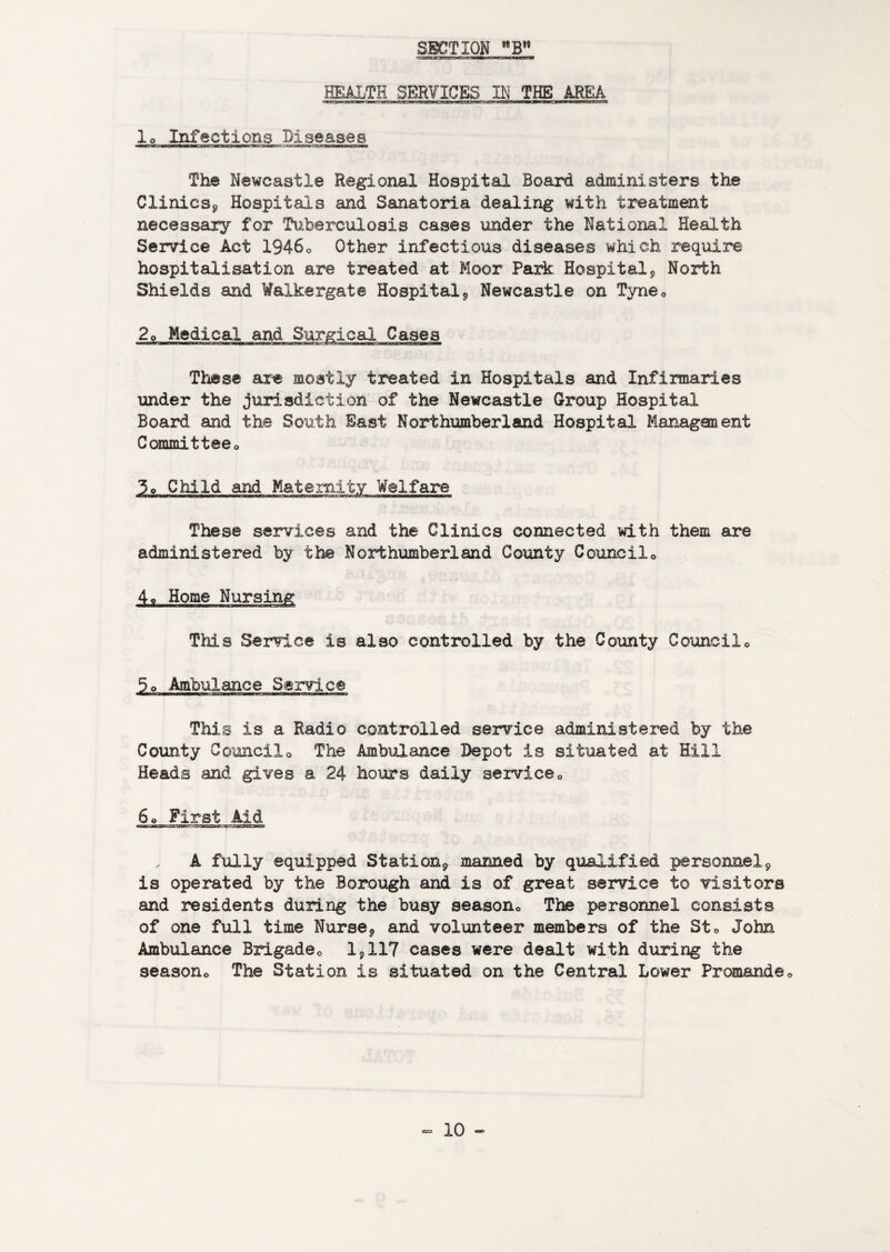 HEALTH SERVICES THE AREA lo Infections Diseases The Newcastle Regional Hospital Board administers the Clinicsj, Hospitals and Sanatoria dealing with treatment necessary for Tuberculosis cases under the National Health Service Act 1946o Other infectious diseases which require hospitalisation are treated at Moor Park Hospital j, North Shields and Waikergate Hospital^ Newcastle on Tyneo Medical and These are mostly treated in Hospitals and Infirmaries under the jurisdiction of the Newcastle Group Hospital Board and the South East Northumberland Hospital Managonent Committeeo 3o Child and Matemity Welfare These services and the Clinics connected with them are administered by the Northumberland County Cooncilo 4o Home Nursing This Service is also controlled by the County Councilc 5o Ambulance Service This is a Radio controlled service administered by the County Councilo The Ambulance Depot is situated at Hill Heads and gives a 24 hours daily serviceo 6o First Aid A fully equipped StatioUp maimed by qualified personnelp is operated by the Borough and is of great service to visitors and residents during the busy seasono The personnel consists of one full time Nursep and volunteer members of the Sto John Ambulance Brigadeo 1^117 cases were dealt with during the seasono The Station is situated on the Central Lower Promandeo
