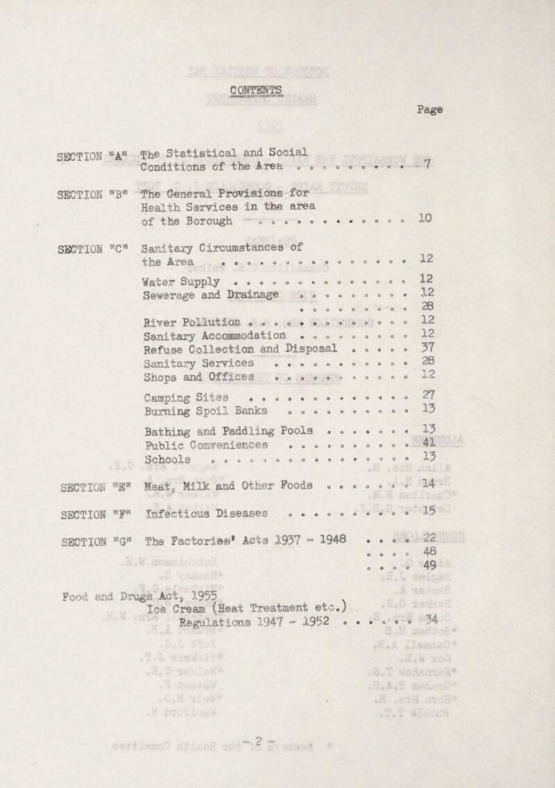 CONTENTS cjHOX^C! - Page SECT 101 00 A00 Th© Statistical and Social Conditions of the Area OOOOOOOO0 SECTION ®BW SECTION WC! The General Provisions for Health Services in the area of the Borough o o o ©©©©•oooo Sanitary Circumstances of the Area ©©ooooooooooooo Water Supply Sewerage and Drainage ©©000000000 o o o OOOOOOOO ©OOOOOOO 0000900000 River Pollution Sanitary Accommodation Refuse Collection and. Disposal Sanitary Services Shops and Offices o o o ©OOOQOOOO ©90009 o o o o © o o © o © © 0 q 0.00 o o o o o ©0009000 Camping Sites Burning Spoil Banks Bathing and Paddling Pools Public Convenience® Schools o o o o o © o e o o o o o o o o © ® 9 0 0 0 0 0 0 o © o o o o o o o o o 000090000 SECTION V Meat. Milk and Other Foods * * « o o SECTION The Factories* Acts 1937 - 1948 ©600 o o o o o o o o 10 12 12 12 28 12 12 37 28 id 27 13 13 41 13 14 SECTION mfm Infectious Diseases <, * . o „ • ° * o ® 15 22 48 49 Food and Drugs Act9 1955 . Ice Cream (Heat Treatment etc,) Regulations 1947 “ 1952 « • • ° « o 34