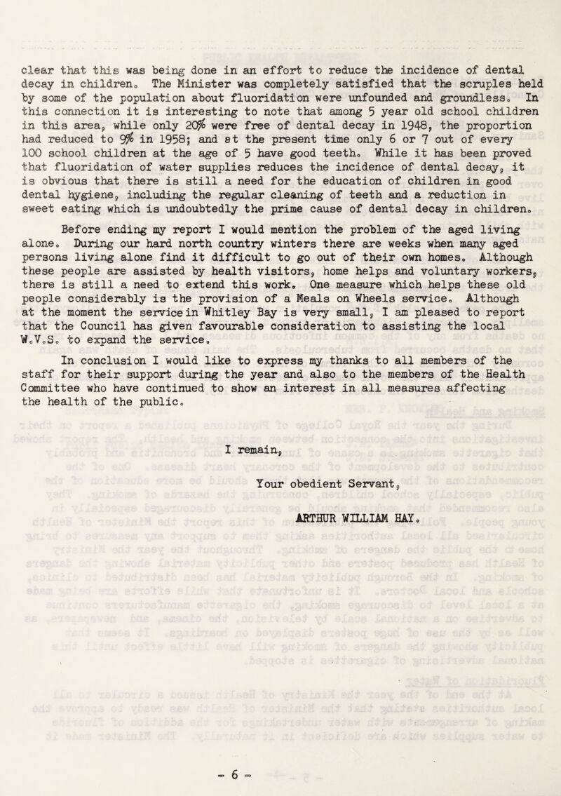 clear that this was being done in an effort to reduce the incidence of dental decay in children,. The Minister was completely satisfied that the scruples held by some of the population about fluoridation were unfounded and groundless,. In this connection it is interesting to note that among 5 year old school children in this area* while only 20$ were free of dental decay in 1948, the proportion had reduced to 9$ in 1958; and at the present time only 6 or 7 out of every 100 school children at the age of 5 have good teethe While it has been proved that fluoridation of water supplies reduces the incidence of dental decay, it is obvious that there is still a need for the education of children in good dental hygiene9 including the regular cleaning of teeth and a reduction in sweet eating which is undoubtedly the prime cause of dental decay in children* Before ending my report I would mention the problem of the aged living alone* During our hard north country winters there are weeks when many aged persons living alone find it difficult to go out of their own homes* Although these people are assisted by health visitors, home helps and voluntary workers, there is still a need to extend this work. One measure which helps these old people considerably is the provision of a Meals on Wheels service* Although at the moment the service in Whitley Bay is very small 9 I am pleased to report that the Council has given favourable consideration to assisting the local WoVoSo to expand the service* In conclusion I would like to express my thanks to all members of the staff for their support during the year and also to the members of the Health Committee who have continued to show an interest in all measures affecting the health of the public* I remain, Your obedient Servant, ARTHUR WILLIAM HAT*