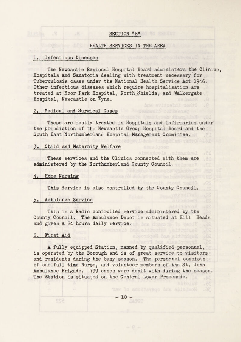 HEALTH SERVICES IN THE AREA la Infectious Diseases The Newcastle Regional Hospital Board administers the Clinics, Hospitals and Sanatoria dealing with treatment necessary for Tuberculosis cases under the National Health Service Act 19460 Other infectious diseases which require hospitalisation are treated at Moor Park Hospital, North Shields, and Walkergate Hospital, Newcastle on ^yne. 2« Medical and Surgical Cases These are mostly treated in Hospitals and Infirmaries under the Jurisdiction of the Newcastle Group Hospital Board and the South East Northumberland Hospital Management Committee. Child and Maternity Welfare These services and the Clinics connected with them are administered by the Northumberland County Council * 4a Home Nursing This Service is also controlled by the County Council. 5a Ambulance Service This is a Radio controlled service administered by the County Council, The Ambulance Depot is situated at Hill Heads and gives a 24 hours daily service0 6, First Aid A fully equipped Station, manned by qualified personnel, is operated by the Borough and is of great service to visitors and residents during the busy season* The personnel consists of one full time Nurse, and volunteer members of the St* John Ambulance Brigade. 799 cases were dealt with during the season. The Station is situated on the Central Lower Promenade *