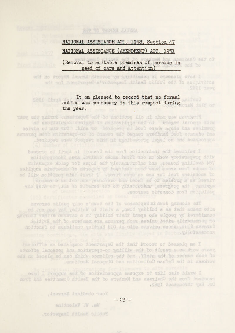 NATIONAL ASSISTANCE ACT, 1948, Section 47 NATIONAL ASSISTANCE (AMENDMENT) ACT0 1951 (Removal to suitable premises of persons in need of care and attention) It am pleased to record that no formal action was necessary in this respect during the year*