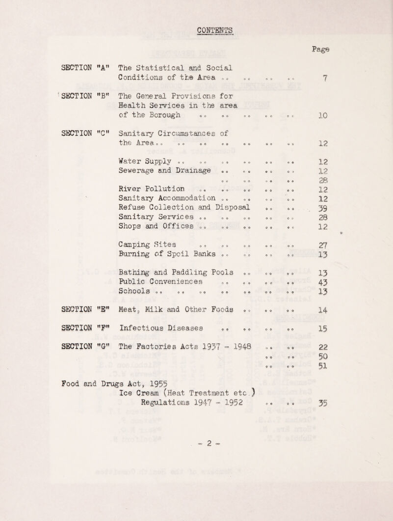 CONTENTS Page SECTION A The Statistical and Social Conditions of the Area 0 0 O 0 0 0 0 0 7 SECTION B The General Provisions for Health Services in the area of the Borough 0 0 O O 0 0 0 0 10 SECTION C Sanitary Circumstances of t he Are a 0 0 00 00 0 0 O O 0 0 0 0 12 Water Supply „ c 0 0 O O 0 0 0 0 1 p Sewerage and Drainage 0 0 0 0 c 0 0 0 12 0 0 0 0 0 0 0 0 28 River Pollution 0 0 0 0 0 0 0 0 12 Sanitary Aceommodation 0 0 0 0 0 0 0 0 12 Refuse Collection and Disposal 0 0 0 0 39 Sanitary Services 00 0 0 0 0 0 0 0 0 28 Shops and Offices 00 0 0 0 0 0 0 ■0 0 12 Camping Sites 0 0 0 0 0 0 0 0 27 Burning of Spoil Banks 0 0 0 0 0 0 0 0 13 Bathing and Paddling Pools 0 0 0 0 0 0 13 Public Conveniences 0 0 0 0 0 0 0 0 43 Schools 00 00 00 0 0 0 €> 0 0 0 0 13 SECTION Meat 9 Milk and Other Foods 0 0 0 0 0 0 14 SECTION ttFH Infectious Diseases 0 0 0 0 0 0 0 0 13 SECTION The Factories Acte 133' 7 1 Cl H <£> J 48 O 6 0 0 22 0 0 0 0 50 0 0 0 0 51 Pood and Drugs Act* 1955 Ice Cream (Heat Treatment etc.,) Regulations 1947 - 1952 00 00 3