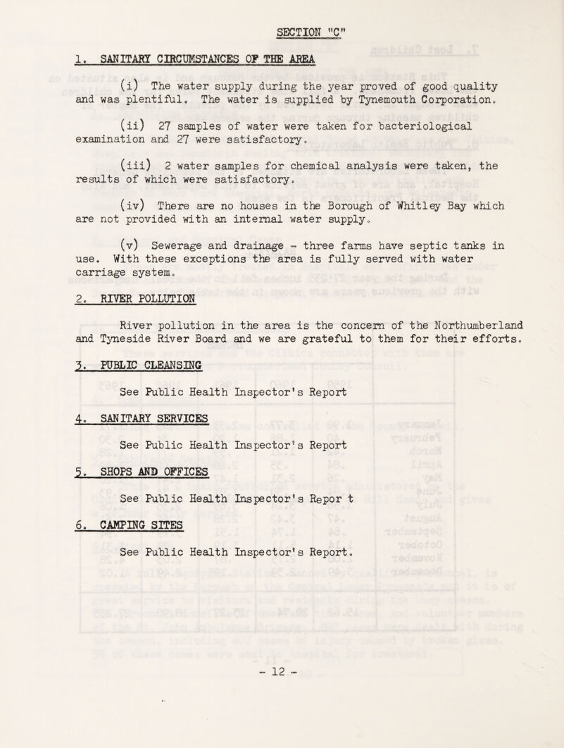 1. SANITARY CIRCUMSTANCES OF THE AREA (i) The water supply during the year proved of good quality and was plentiful. The water is .supplied by Tynemouth Corporation, (ii) 27 samples of water were taken for bacteriological examination and 27 were satisfactory, (iii) 2 water samples for chemical analysis were taken, the results of which were satisfactory, (iv) There are no houses in the Borough of Whitley Bay which are not provided with an internal water supply, (v) Sewerage and drainage - three farms have septic tanks in use. With these exceptions the area is fully served with water carriage system, 2. RIVER POLLUTION River pollution in the area is the concern of the Northumberland and Tyneside River Board and we are grateful to them for their efforts, 3. PUBLIC CLEANSING See Public Health Inspector’s Report 4, SANITARY SERVICES See Public Health Inspector’s Report 5, SHOPS AND OFFICES See Public Health Inspector’s Repor t 6, CAMPING SITES See Public Health Inspector’s Report,
