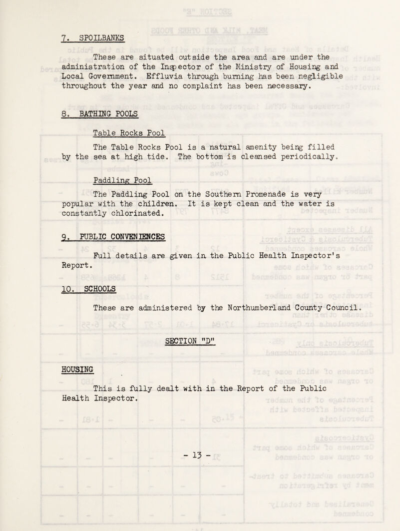 7« SPOILBANKS These are situated outside the area and are under the administration of the Inspector of the Ministry of Housing and Local Government. Effluvia through burning has been negligible throughout the year and no complaint has been necessary. 8. BATHING POOLS Table Rocks Pool The Table Rocks Pool is a natural amenity being filled by the sea at high tide. The bottom is cleansed periodically. Paddling Pool The Paddling Pool on the Southern Promenade is very popular with the children. It is kept clean and the water is constantly chlorinated. 9. PUBLIC CONVENIENCES Full details are given in the Public Health Inspector’s Report. 10. SCHOOLS These are administered by the Northumberland County Council. SECTION D HOUSING ( This is fully dealt with in the Report of the Public Health Inspector.