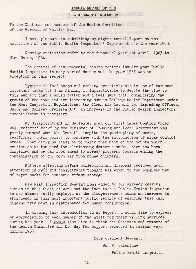 ANNUAL REPORT OF THE PUBLIC HEALTH INSPECTOR, To the Chairman and members of the Health Committee of the Borough of Whitley Bay. I have pleasure in submitting my eighth Annual Report on the activities of the Public Health Inspectors’ Department for the year 1963. Costing statistics refer to the financial year 1st April* 1963 to 31st March, 1964* / / The control of environmental health matters involve your Public Health Inspectors in many varied duties and the year 1963 was no exception in this respect„ Hygiene in food shops and cooking establishments is one of our most important tasks but I am finding it impracticable to devote the time to this subject that I would prefer and I feel sure that, considering the growth of the town and the increasing duties falling to the Department under the Meat Inspection Regulations, the Clean Air Act and the impending Offices, Shops and Railway Premises Act, an increase in the Public Health Inspectors establishment is necessary« My disappointment in September when our first Smoke Control Order was referred back” by the Minister of Housing and Local Government was partly removed when the Council* despite the quadrupling of costs, reaffirmed their policy to continue with the introduction of anoke control areaso That decision leads me to think that many of the doubts which existed as to the need for eliminating domestic smoke, have now been dispelled and we can look ahead to steady progress towards ending the contamination of our town air from house chimneys<> Matters affecting refuse collection and disposal received much attention in 1963 and considerable thought was given to the possible use of paper sacks for domestic refuse storage0 New Meat Inspection Regulat ions added to our already onerous duties in this field of work and the fact that a Public Health Inspector is now almost wholly employed at the slaughterhouse means an increase in efficiency in this most important public service of ensuring that only disease free meat is distributed for human consumption0 In closing this introduction to my Report, I would like to express my appreciation to each member of the staff for their willing services during the year0 I should also like to thank the Chairman and members of the Health Committee and Dr0 Hay for support received in various ways during 1963* Your obedient Servant, Wm„ Wo Valentine Public Health Inspector.