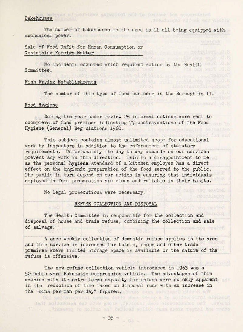 Bakehouses The number of bakehouses in the area is 11 all being equipped with mechanical power0 Sale of Food Unfit for Human Consumption or Containing Foreign Matter No incidents occurred which required action by the Health Committee, Fish Frying Establishments The number of this type of food business in the Borough is 11. Food Hygiene During the year under review 28 informal notices were sent to occupiers of food premises indicating 77 contraventions of the Food Hygiene (General) Reg ulations 1960* This subject contains almost unlimited scope for educational work by Inspectors in addition to the enforcement of statutory requirements. Unfortunately the day to day demands on our services prevent any work in this direction This is a disappointment to me as the persona] hygiene standard of a kitchen employee has a direct effect on the hygienic preparation 'of the food served to the public. The public in turn depend on our action in ensuring that individuals employed in food preparation are clean and reliable in their habits. No legal prosecutions were necessary, REFUSE COLLECTION AND DISPOSAL The Health Committee is responsible for the collection and disposal of house and trade refuse, combining the collection and sale of salvage, A once weekly collection of domestic refuse applies in the area and this service is increased for hotels, shops and other trade premises where limited storage space is available or the nature of the refuse is offensive. The new refuse collection vehicle introduced in 1963 was a 50 cubic yard Pakamatic compression vehicle. The advantages of this machine with its extra large capacity for refuse were quickly apparent in the reduction of time taken on disposal runs with an increase in the 'Dins per man per day figures.