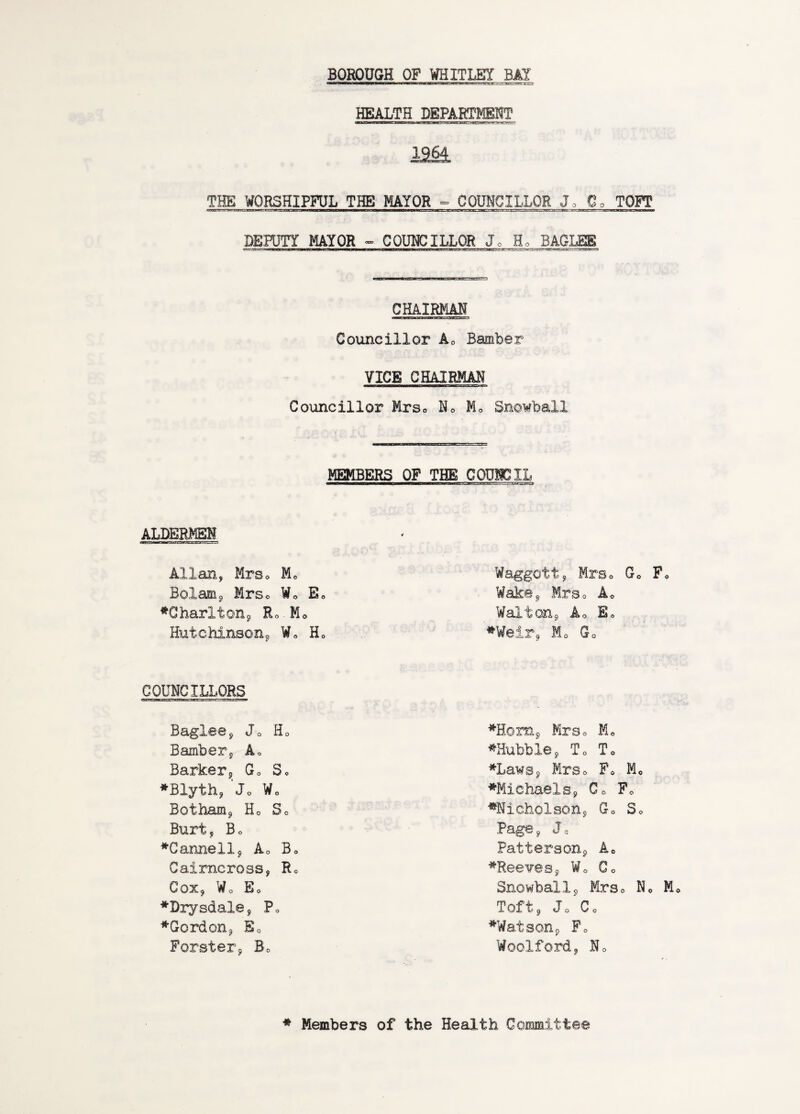 BOROUGH OP WHITLEY BAY HEALTH DEPARTMENT 12a THE WORSHIPFUL THE MAYOR ° COUNCILLOR Jo Oo TOPI DEPUTY MAYOR <- CQUI^CILLOR Jo Ho BAGLEE CHAIRMAN Councillor Ao Bamber VICE CHAIRMAN Councillor Mrso No Mo Snowball 3ERS OP THE COUNCIL ALDERMEN Allan, MrSo Mo Bolam^ Mrso Wo E ^CharltoHj Ro.Mo Hutchinsonj, Wo H Waggott, MrSo Go P WakSj, Mrso Ao Wsultonj, Ao Eo ^Weir^ Mo Go COUNCILLORS Baglee^ Jo Ho Bamber, Ao Barker5 Go Sc ♦Blyth, Jo Wo Botham^, Ho So Burt, Bo ♦Gannellj Ao Bo Caimcross, Ro Cox, Wo Eo ♦Drysdale, Po ♦Gordon, So Forster, Bo ♦Horn, Mrso Mo ♦Hubble, To To ♦Laws, Mrso Fo Mo ♦Michaels, Co Po ♦Nicholson, Go So Page, Jo Patterson, Ao ♦Ree¥es, Wo Co Snowball, Mrso No M Toft, Jo Co ♦Watson, Fo Woolford, No ♦ Members of the Health Committee