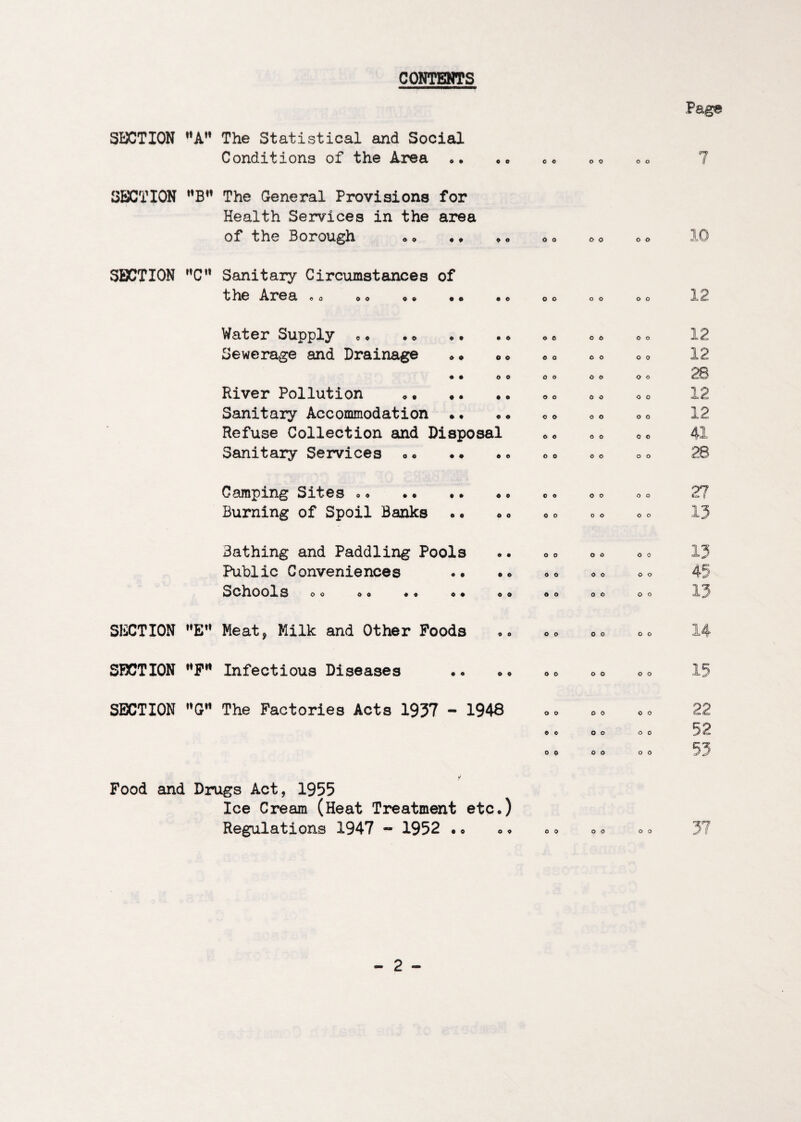 CONTENTS SI:X;TI0N **A’* The Statistical and Social Conditions of the Area O • 9 0 SECTION The General Provisions for Health Services in the area of the Borough O 9 SECTION ”C’* Sanitary Circumstances of the Area 0 0 0 0 • • 0 o O 0 o o o o Water Supply «<» Sewerage and Drainage o o O 0 ♦ 0 • o • o o o o o River Pollution Sanitary Accommodation Refuse Collection and Disposal Sanitary Services o• 0 o O 0 o o o o o o c o o o 0 o o o O o o o o o o o 12 12 Camping Sites *« Burning of Spoil Banks O O 0 0 o o O 0 o o o o o o o o 1} Bathing and Paddling Pools Public Conveniences Schools O O O 0 O O 0 0 o o o o o o o o O 0 SECTION “E*’ Meat, Milk and Other Poods o o 0 o SF5CTI0N **P” Infectious Diseases o • o o o o o o SECTION The Factories Acts 1937 - 1948 0 0 o o o o o o Food and Drugs Act, 1955 Ice Cream (Heat Treatment etc.) Regulations 1947 - 1952 •« o o