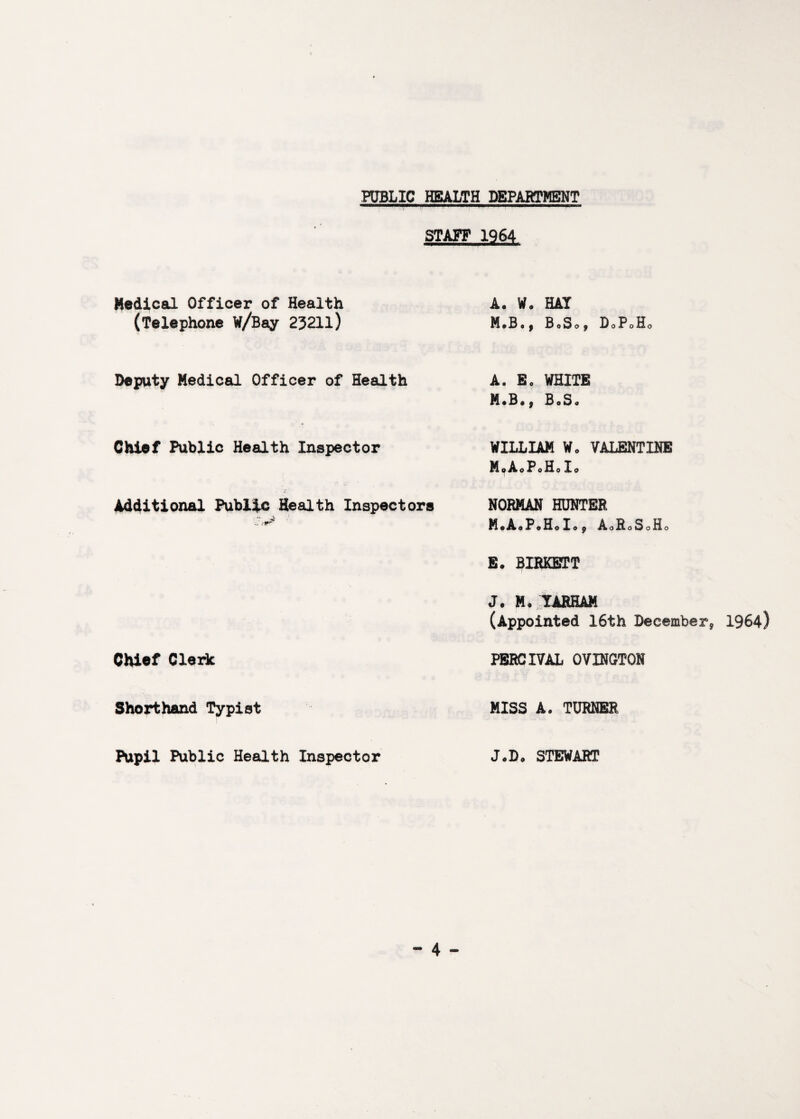 PUBLIC HEALTH DEPARTMENT STAFF 1964 Medical Officer of Health (Telephone W/Bay 23211) A. W. HAT B0S09 DoPoHo Deputy Medical Officer of Health Chief Public Health Inspector Additional Public Health Inspectors Chief Clerk Shorthand Typist Pupil Public Health Inspector A. B„ WHITE M*B«f BoS« WILLIAM Wo VALENTINE MoAoPoHolo NORMAN HUNTER MoAaPoHoIo^ AoRoSoHo B. BIRKBTT J. Mo lARHAM (Appointed 16th December^ 1964) PBRCIVAL OVINGTON MISS A. TURNER JoDo STEWART