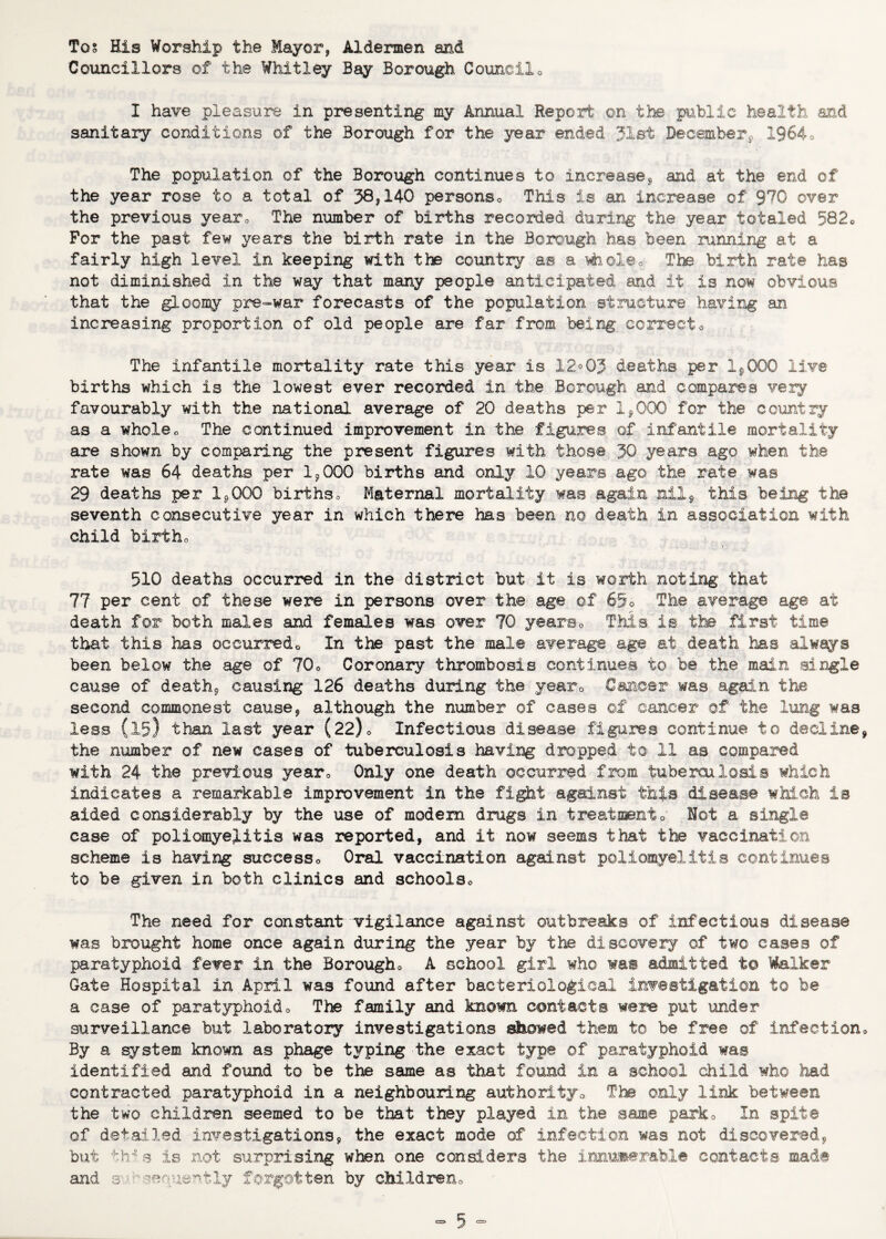 Tos His Worship the Mayor, Aldermen and Councillors of the Whitley Bay Borough Councilo I have pleasure in presenting my Annual Report on the public health and sanitary conditions of the Borough for the year ended 31st Decemberj, 1964o The population of the Borough continues to increase^ and at the end of the year rose to a total of 38? 140 personso This is an increase of 970 over the previous yearo The number of births recorded during the year totaled 582o For the past few years the birth rate in the Borough has been running at a fairly high level in keeping with the country as a i^oleo The birth rate has not diminished in the way that many people anticipated and it is now obvious that the gloomy pre-war forecasts of the population structure having an increasing proportion of old people are far from being correcto The infantile mortality rate this year is 12°03 deaths per Ip000 live births which is the lowest ever recorded in the Borough and compares very favourably with the national average of 20 deaths per 1^000 for the country as a wholeo The continued improvement in the figures of infantile mortality are shown by comparing the present figures with those 30 years ago when the rate was 64 deaths per Ip000 births and only 10 years ago the rate was 29 deaths per Ip000 birthso Maternal mortality was again nilp this being the seventh consecutive year in which there has been no death in association with child birtho 510 deaths occurred in the district but it is worth noting that 77 per cent of these were in persons over the age of 65o The average age at death for both males and females was over 70 yearso This, is the first time that this has occurredo In the past the male average age at death has always been below the age of 70o Coronary thrombosis continues to be the mai,n single cause of deathp causing 126 deaths during the yearo Cancer was again the second commonest cause, although the number of cases of cancer of the lung was less (15) than last year (22)o Infectious disease figures continue to decline, the number of new cases of tuberculosis having dropped to 11 as compared with 24 the previous yearo Only one death occurred from tuberculosis which indicates a remarkable improvement in the fight against this disease which is aided considerably by the use of modem drugs in treatmento Not a single case of poliomyelitis was reported, and it now seems that the vaccination scheme is having successo Oral vaccination against poliomyelitis continues to be given in both clinics and schoolso The need for constant vigilance against outbreaks of infectious disease was brought home once again during the year by the discovery of two cases of paratyphoid fever in the Borougho A school girl who was admitted to Vfoilker Gate Hospital in April was found after bacteriological investigation to be a case of paratyphoido The family and known contacts were put under surveillance but laboratory investigations showed them to be free of infectiono By a system known as phage typing the exact type of paratyphoid was identified and found to be the same as that found in a school child who had contracted paratyphoid in a neighbouring authoiltjo The only link between the two children seemed to be that they played in the same parko In spite of detailed investigations, the exact mode of infection was not discovered, but tb- s is not surprising when one considers the iramiierabl® contacts mad® and 3-.>---ienuertly forgotten by cMldreno