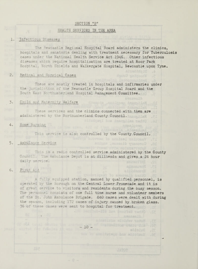 HEALTH SERVICES IN THE AREA lo Infectious Diseases The ewcafetle Regional Hospital Board administers the clinics, hospita s and sanatoria dealing with treatment necessary for Tuberculosis cases unde the National Health Service Act 1946. Other infectious diseases which require hospitalisation are treated at Moor Park Hospitalp North Shields and Walkergate Hospital, Newcastle upon Tyne. 2o Medical and Surgical Cases These are mostly treated in hospitals and infirmaries under the juris! •: lion of the Newcastle Group Hospital Board and the South East Northumberland Hospital Management Committee. 3o Child and Maternity Welfare These services and the clinics connected with them are administered by the Northumberland County Council. 4 ° Home Nursing This service is also controlled by the County Council. 5 o Ambulance Service h r, is a radio controlled service administered by the County Coun'-i re Amouianee Depot is at Hillheads and gives a 24 hour daily service® 6o First Aid •v r; lipped station, manned by qualified personnel, is operated by the Borough on the Central Lower Promenade and it is of great service to visitors and residents during the busy season. The per icmei consists of one full time nurse and volunteer members of the St. John Ambulance Brigade® 840 cases were dealt with during the season, including 172 cases of injury caused by broken glass. 36 of these cases were sent to hospital for treatment. e