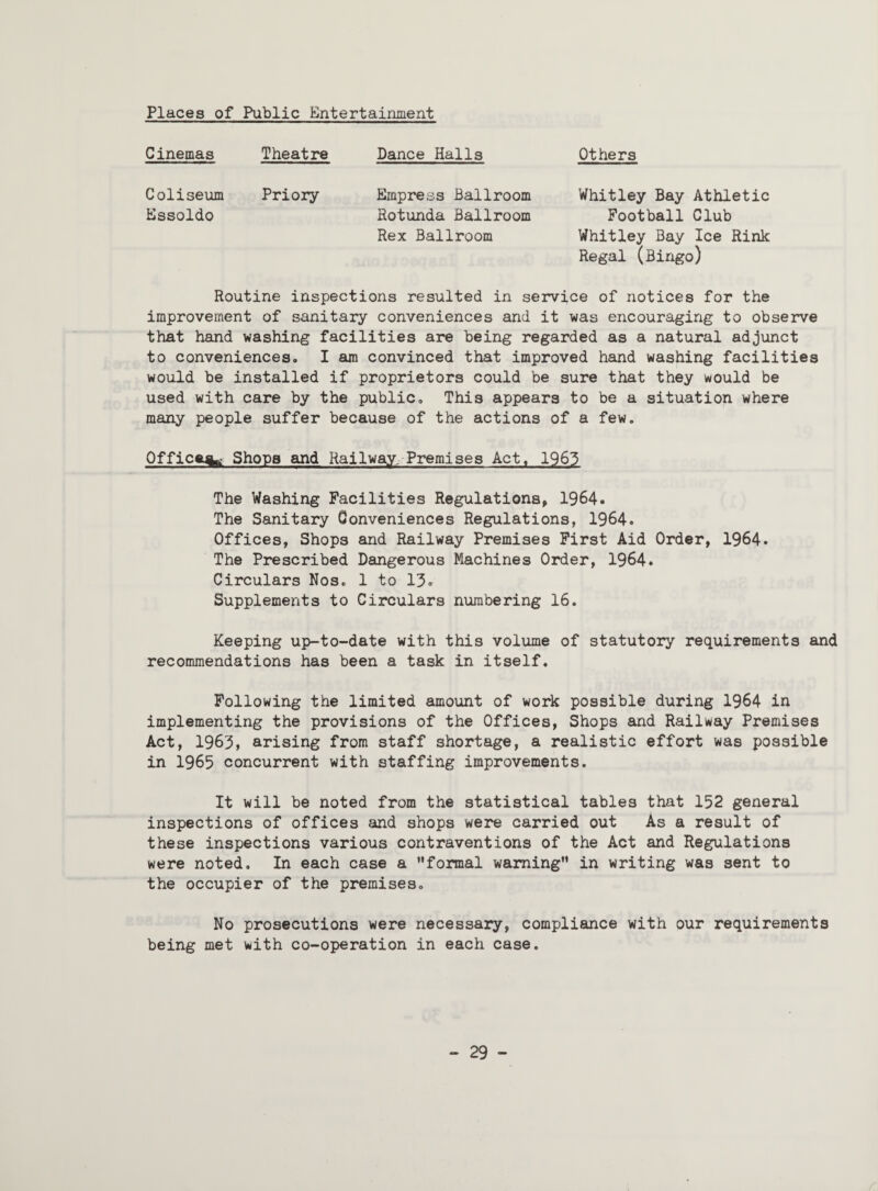 Places of Public Entertainment Cinemas Theatre Dance Halls Others Coliseum Priory Essoldo Empress Ballroom Whitley Bay Athletic Rotunda Ballroom Football Club Rex Ballroom Whitley Bay Ice Rink Regal (Bingo) Routine inspections resulted in service of notices for the improvement of sanitary conveniences and it was encouraging to observe that hand washing facilities are being regarded as a natural adjunct to convenienceso I am convinced that improved hand washing facilities would be installed if proprietors could be sure that they would be used with care by the public. This appears to be a situation where many people suffer because of the actions of a few. Office^ Shops and Railway, Premises Act, 1963 The Washing Facilities Regulations, 1964. The Sanitary Conveniences Regulations, 1964. Offices, Shops and Railway Premises First Aid Order, 1964. The Prescribed Dangerous Machines Order, 1964. Circulars Nos, 1 to 13. Supplements to Circulars numbering 16, Keeping up-to-date with this volume of statutory requirements and recommendations has been a task in itself. Following the limited amount of work possible during 1964 in implementing the provisions of the Offices, Shops and Railway Premises Act, 1963, arising from staff shortage, a realistic effort was possible in 1965 concurrent with staffing improvements. It will be noted from the statistical tables that 152 general inspections of offices and shops were carried out As a result of these inspections various contraventions of the Act and Regulations were noted. In each case a formal warning” in writing was sent to the occupier of the premises. No prosecutions were necessary, compliance with our requirements being met with co-operation in each case.