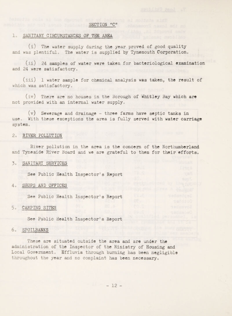 1o SANITARY CIRCUMSTANCES OF THE AREA i»ia w iiin»i rawai3Bdg.n;'aMHTWim»w,«i u ■■■it iriTln i ■■■rwwjiirn ^rUMiwnaiif ) ' n —rvr- » (i) The water supply during the year proved of good quality and was plentiful0 The water is supplied by Tynemouth Corporation (ii) 24 samples of water were taken for bacteriological examination and 24 were satisfactory^ (iii) 1 water sample for chemical analysis was taken9 the result of which was satisfactory0 (iv) There are no houses in the Borough of Whitley Bay which are not provided with an internal water supply0 (v) Sewerage and drainage - three farms have septic tanks in use0 With these exceptions the area is fully served with water carriage system 2o RIVER POLLUTION River pollution in the area is the concern of the Northumberland and Tyneside River Board and we are grateful to them for their effortso 3o SANITARY SERVICES See Public Health Inspector0s Report 4o SHOPS AND OFFICES See Public Health Inspector8 s Report 5o CAMPING SITES See Public Health Inspector8s Report 6o SPOILBANKS -r-a .■■■I— « | | ' —pit'.. These are situated outside the area and are under the administration of the Inspector of the Ministry of Housing and Local Governmento Effluvia through burning has been negligible throughout the year and no complaint has been necessary0