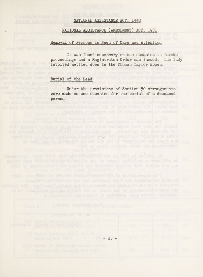 NATIONAL ASSISTANCE ACT. 1948 NATIONAL ASSISTANCE (AMENDMENT) ACT„ 1951 Removal of Persons in Need of Care and Attention It was found necessary on one occasion to invoke proceedings and a Magistrates Order was issued0 The lady involved settled down in the Thomas Taylor Homeso Burial of the Dead Under the provisions of Section 50 arrangements were made on one occasion for the burial of a deceased persono