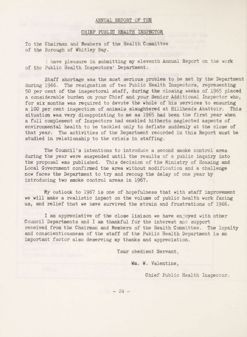 ANNUAL REPORT OP THE CHIEF PUBLIC HEALTH INSPECTOR To the Chairman and Members of the Health Committee of the Borough of Whitley Bayc C have pleasure in submitting my eleventh Annual Report on the work of the Public Health Inspectors9 Department<> Staff shortage was the most serious problem to be met by the Department during 19660 The resignation of two Public Health Inspectors^ representing 50 per cent of the inspectoral staff, during the closing weeks of 1965 placed a considerable burden on your Chief and your Senior Additional Inspector who9 for six months was required to devote the whole of his services to ensuring a 100 per cent inspection of animals slaughtered at Hxllheads Abattoirs This situation was very disappointing to me as 1965 had been the first year when a full complement of Inspectors had enabled hitherto neglected aspects of environmental health to be tackled only to deflate suddenly at the close of that yearc The activities of the Department recorded in this Report must be studied in relationship to the crisis in staffingo The Council11 s intentions to introduce a second smoke control area during the year were suspended until the results of a public inquiry into the proposal was publishedo This decision of the Ministry of Housing and Local Government confirmed the area without modification and a challenge now faces the Department to try and recoup the delay of one year by introducing two smoke control areas in 1967o My outlook to 1967 is one of hopefulness that with staff improvement we will make a realistic impact on the volume of public health work facing us* and relief that we have survived the strain and frustrations of 19660 I am appreciative of the close liaison we have enjoyed’ with other Council Departments and 1 am thankful for the interest and support received from the Chairman and Members of the Health Committee0 The loyalty and conscientiousness of the staff of the Public Health Department is an important factor also deserving my thanks and appreciation Your obedient Sextant9 ¥mc Wo Valentine9 Chief Public Health Inspector0