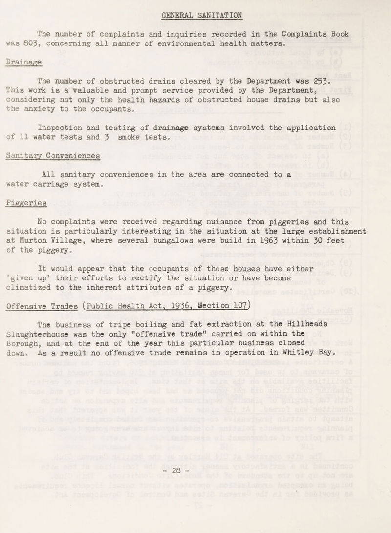 GENERAL SANITATION The number of complaints and inquiries recorded in the Complaints Book was 803, concerning all manner of environmental health matterso Drainage The number of obstructed drains cleared by the Department was 253° This work is a valuable and prompt service provided by the Department, considering not only the health hazards of obstructed house drains but also the anxiety to the occupants0 Inspection and testing of drainage systems involved the application of 11 water tests and 3 smoke tests. Sanitary Conveniences All sanitary conveniences in the area are connected to a water carriage system0 No complaints were received regarding nuisance from piggeries and this situation is particularly interesting in the situation at the large establishment at Murton Village, where several bungalows were build in 1963 within 30 feet of the piggeryo It would appear that the occupants of these houses have either ■ given up* their efforts to rectify the situation or have become climatized to the inherent attributes of a piggery. Offensive Trades (Public Health Act, 1936, Section 10?) The business of tripe boiling and fat extraction at the Billheads Slaughterhouse was the only ”offensive trade” carried on within the Borough, and at the end of the year this particular business closed down0 As a result no offensive trade remains in operation in Whitley Bay0