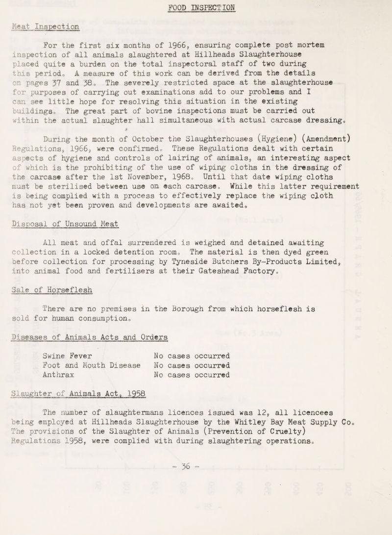 FOOD INSPECTION Meat Inspection For the first six months of 1966? ensuring complete post mortem inspection of all animals slaughtered at Hillheads Slaughterhouse placed quite a burden on the total inspectoral staff of two during this periodo A measure of this work can be derived from the details pages 37 and 380 The severely restricted space at the slaughterhouse for purposes of carrying out examinations add to our problems and I can see little hope for resolving this situation in the existing buildings® The great part of bovine inspections must be carried out -1 thin the actual slaughter hall simultaneous with actual carcase dressingo 4 During the month of October the Slaughterhouses (Hygiene) (Amendment) Regulations* 1966* were confirmedo These Regulations dealt with certain aspects of hygiene and controls of lairing of animals* an interesting aspect of which is the prohibiting of the use of wiping cloths in the dressing of the carcase after the 1st November* 19680 Until that date wiping cloths must be sterilised between use on each carcase0 While this latter requirement is being complied with a process to effectively replace the wiping cloth has not yet been proven and developments are awaited0 Disposal of Unsound Meat All meat and offal surrendered is weighed and detained awaiting collection in a locked detention room0 The material is then dyed green before collection for processing by Tyneside Butchers By-Products Limited* into animal food and fertilisers at their Gateshead Factory <, Sale of Horseflesh -■■norajvsiTCjgmiwii ■ i~i niw v ft ■mvi 11 There are no premises in the Borough from which horseflesh is sold for human consumption0 Diseases of Animals Acts and Orders Swine Fever No cases occurred Foot and Mouth Disease No cases occurred Anthrax No cases occurred Slaughter of Animals Act9 1938 The number of slaughtermans licences issued was 12* all licencees being employed at Hillheads Slaughterhouse by the Whitley Bay Meat Supply Co0 The provisions of the Slaughter of Animals (Prevention of Cruelty) Regulations 1958* were complied with during slaughtering operationso