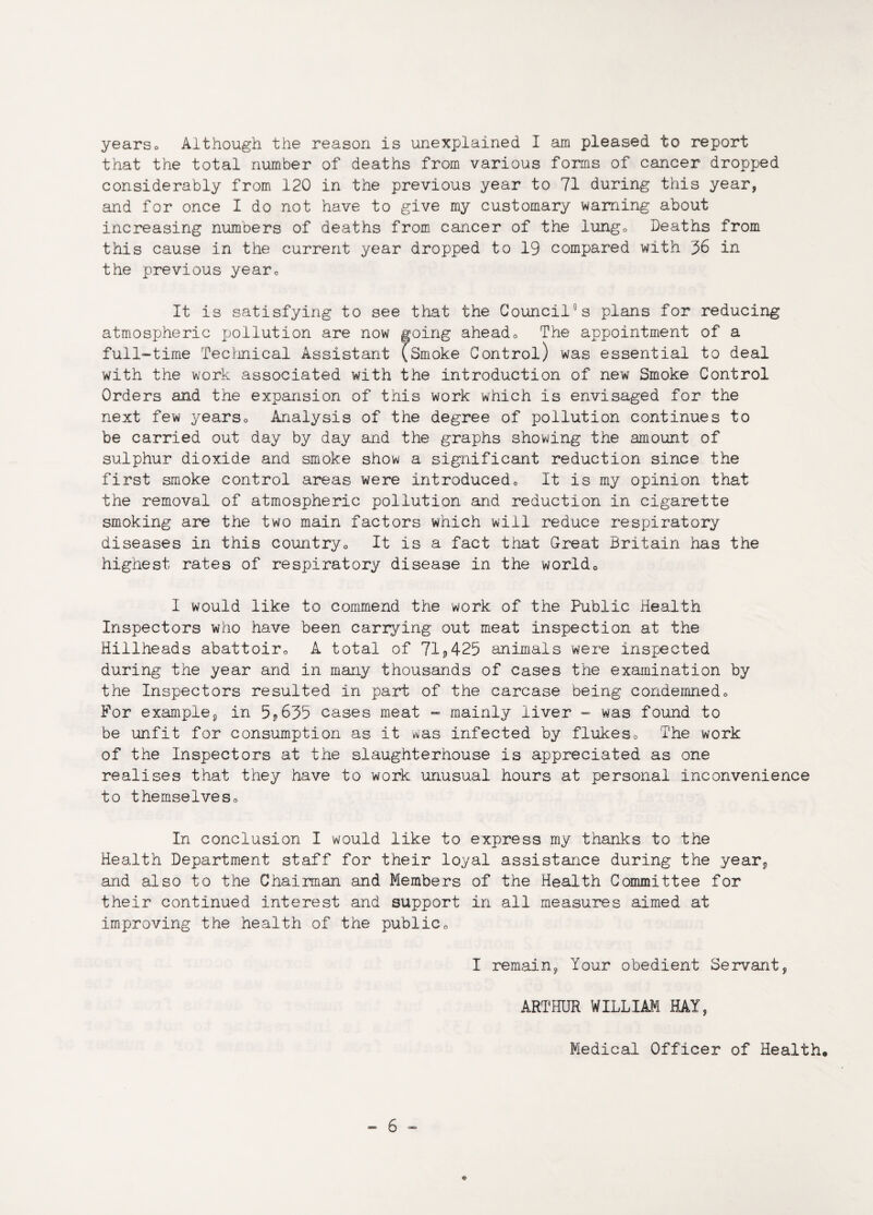 yearso Although the reason is unexplained I am pleased to report that the total number of deaths from various forms of cancer dropped considerably from 120 in the previous year to 71 during this year, and for once I do not have to give my customary warning about increasing numbers of deaths from cancer of the lung0 Deaths from this cause in the current year dropped to 19 compared with 36 in the previous year*, It is satisfying to see that the Councils plans for reducing atmospheric pollution are now going ahead0 The appointment of a full-time Technical Assistant (Smoke Control) was essential to deal with the work associated with the introduction of new Smoke Control Orders and the expansion of this work which is envisaged for the next few yearso Analysis of the degree of pollution continues to be carried out day by day and the graphs showing the amount of sulphur dioxide and smoke show a significant reduction since the first smoke control areas were introduced„ It is my opinion that the removal of atmospheric pollution and reduction in cigarette smoking are the two main factors which will reduce respiratory diseases in this country„ It is a fact that Great Britain has the highest rates of respiratory disease in the world0 I would like to commend the work of the Public Health Inspectors who have been carrying out meat inspection at the Hillheads abattoir,, A total of 71*425 animals were inspected during the year and in many thousands of cases the examination by the Inspectors resulted in part of the carcase being condemned* For example, in 5*635 cases meat - mainly liver - was found to be unfit for consumption as it was infected by flukes. The work of the Inspectors at the slaughterhouse is appreciated as one realises that they have to work unusual hours at personal inconvenience to themselveso In conclusion I would like to express my thanks to the Health Department staff for their loyal assistance during the year, and also to the Chairman and Members of the Health Committee for their continued interest and support in all measures aimed at improving the health of the public0 I remain, Your obedient Servant, ARTHUR WILLIAM HAY, Medical Officer of Health* ♦