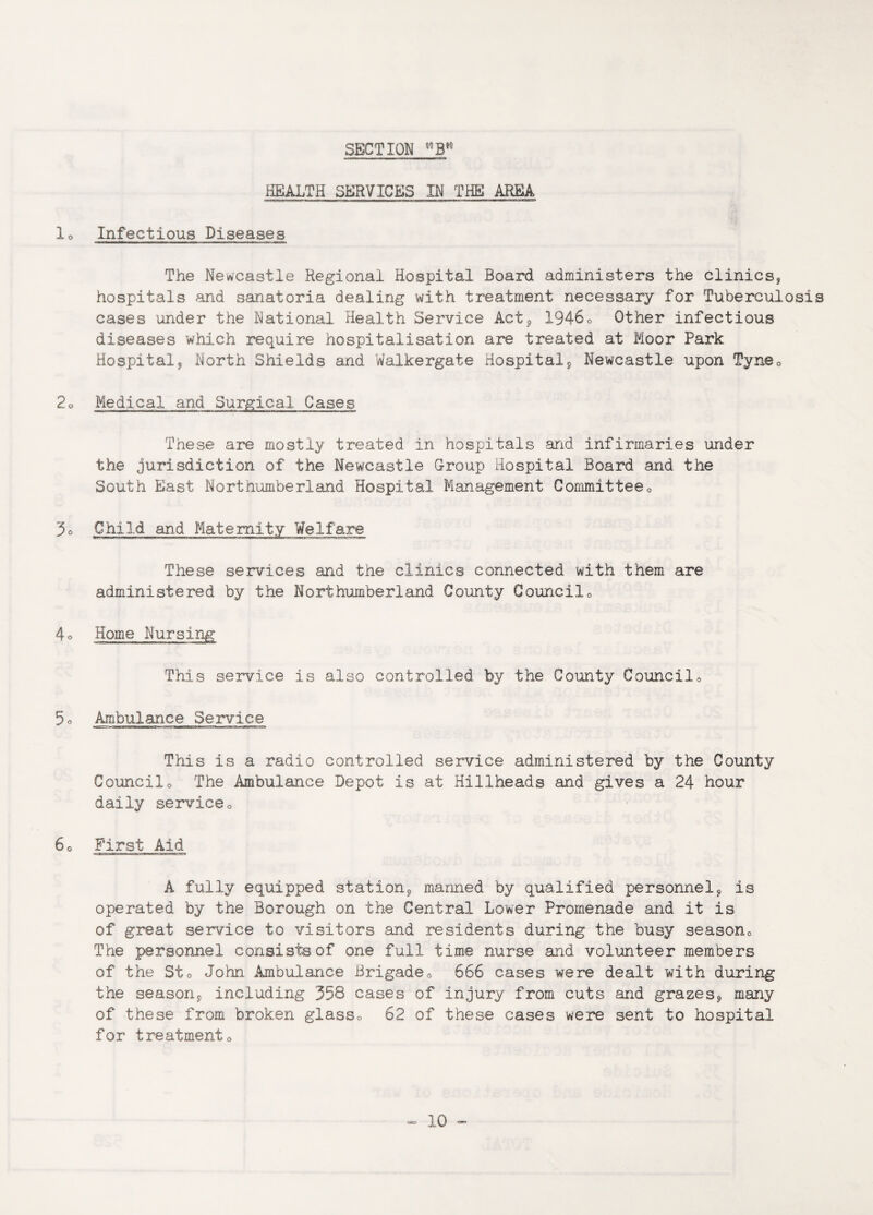 HEALTH SERVICES IN THE AREA lo Infectious Diseases The Newcastle Regional Hospital Board administers the clinics* hospitals and sanatoria dealing with treatment necessary for Tuberculosis cases under the National Health Service Act* 19460 Other infectious diseases which require hospitalisation are treated at Moor Park Hospital* North Shields and Walkergate Hospital* Newcastle upon Tyne0 2o Medical and Surgical Cases These are mostly treated in hospitals arid infirmaries under the jurisdiction of the Newcastle Group Hospital Board and the South East Northumberland Hospital Management Committee0 3° Child and Maternity Welfare These services and the clinics connected with them are administered by the Northumberland County Council0 4o Home Nursing This service is also controlled by the County Council0 5° Ambulance Service This is a radio controlled service administered by the County Councilo The Ambulance Depot is at Billheads and gives a 24 hour daily service0 60 First Aid A fully equipped station* manned by qualified personnel* is operated by the Borough on the Central Lower Promenade and it is of great service to visitors and residents during the busy season0 The personnel consists of one full time nurse and volunteer members of the Sto John Ambulance Brigade,, 666 cases were dealt with during the season* including 358 cases of injury from cuts and grazes* many of these from broken glass0 62 of these cases were sent to hospital for treatmento