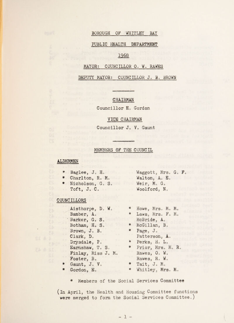 PUBLIC HEALTH DEPARTMENT 1968 MAYORS COUNCILLOR Q0 Wa RAWES DEPUTY MAYOR? COUNCILLOR Jo B* BROWN CHAIRMAN Councillor E0 Gordon VICE CHAIRMAN Councillor Jo Vo Gaunt MEMBERS OF THE COUNCIL ALDERMEN * Baglee9 J0 H0 * Charlton, Fu M0 * Nicholson, G0 S0 Toft, Jo Co COUNCILLORS Aisthorpe, D0 W0 Bamber, Ac ' Barker, Go So Botham, H0 So Brown, J0 B0 Clark, Do Drysdale, F0 Eamshaw, To So Finlay, Miss Jo M0 Foster, Bo * Gaunt, Jo Vo * Gordon, Ec Waggott, Mrso Go F0 Walton, Ao E0 Weir, Mo G0 Woolford, No * Howe, Mrso M0 M0 * Laws, Mrso F0 Mc McBride, A0 * McGillan, B0 * Page, Jo Patterson, Ao * Perks, Ho L0 * Prior, Mrso M0 Ro Hawes, 0o Wo Rawes, R0 Wo * Tait, Jo Mo * Whitley, Mre0 M0 * Members of the Social Services Committee (in April, the Health and Housing Committee functions were merged to form the Social Services Committeeo)