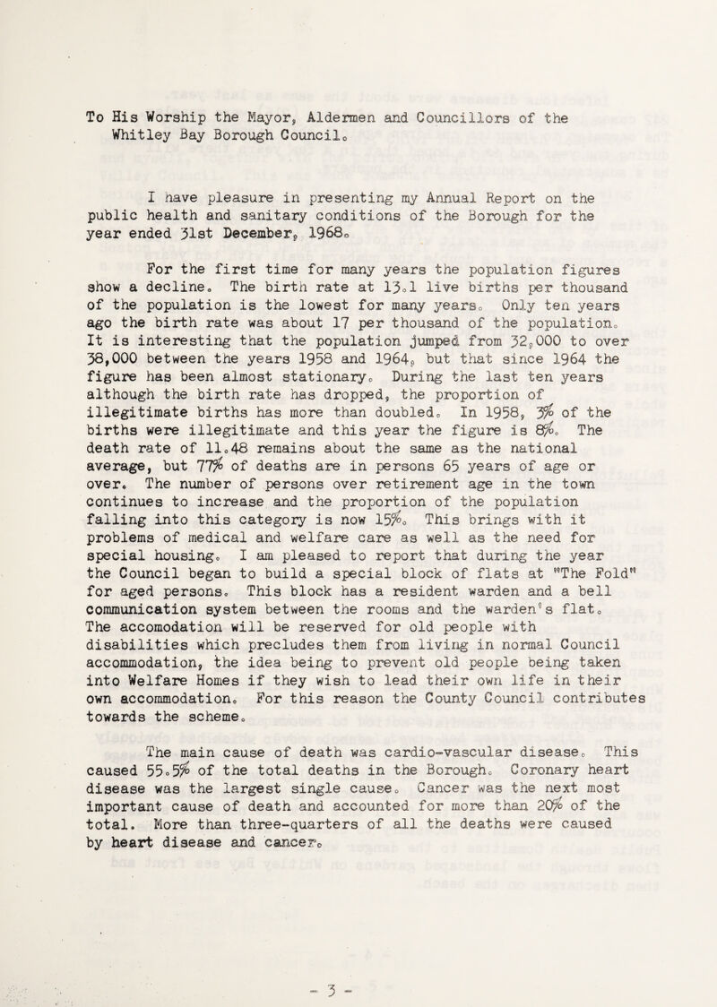 To His Worship the Mayor* Aldermen and Councillors of the Whitley Bay Borough Councilo I nave pleasure in presenting my Annual Report on the public health and sanitary conditions of the Borough for the year ended 31st December*, 1968« For the first time for many years the population figures show a declineo The birth rate at 13d live births per thousand of the population is the lowest for many years* Only ten years ago the birth rate was about 17 per thousand of the population It is interesting that the population jumped from 32P0QG to over 38,000 between the years 1958 and 1964? but that since 1964 the figure has been almost stationary* During the last ten years although the birth rate has dropped* the proportion of illegitimate births has more than doubled* In 1958* jfo of the births were illegitimate and this year the figure is 8/£0 The death rate of lie48 remains about the same as the national average, but 77^ of deaths are in persons 65 years of age or over* The number of persons over retirement age in the town continues to increase and the proportion of the population falling into this category is now 15^o This brings with it problems of medical and welfare care as well as the need for special housings I am pleased to report that during the year the Council began to build a special block of flats at ?0The Fold*5 for aged personsc This block has a resident warden and a bell communication system between the rooms and the warden5s flat* The accomodation will be reserved for old people with disabilities which precludes them from living in normal Council accommodation, the idea being to prevent old people being taken into Welfare Homes if they wish to lead their own life in their own accommodation* For this reason the County Council contributes towards the scheme* The main cause of death was cardic-vascular disease* This caused 55° 55^ of the total deaths in the Borough* Coronary heart disease was the largest single cause* Cancer was the next most important cause of death and accounted for more than 20fo of the total. More than three-quarters of all the deaths were caused by heart disease and cancers