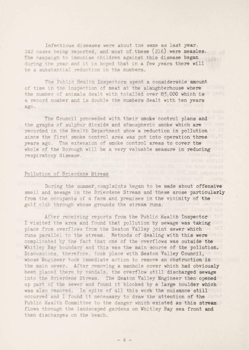 Infectious diseases were about the same as last yearQ 242 cases be; sd* a at of these (216) were measleso The campaign tc munise children against this disease began during d it is hoped that in a few years there will be a substantia' reduction in the numbers0 The Pin '•o Health Inspectors spent a considerable amount of time in the inspection of meat at the slaughterhouse where the number of animals dealt with totalled over 83*000 which is a record number and is double the numbers dealt with ten years ago o The Council proceeded with their smoke control plans and the graphs of sulphur dioxide and atmospheric smoke which are recorded in the Health Department show a reduction in pollution since the first smoke control area was put into operation three years agOo The extension of smoke control areas to cover the whole of the Borough will be a very valuable measure in reducing re spirat ory digease 0 Pollution of Brie Man® St re ana During the summer,complaints began to be made about offensive smell and sewage in the Brierdene Stream and these arose particularly from the occupants of a farm and premises in the vicinity of the golf club through whose grounds the stream runs0 After receiving reports from the Public Health Inspector I visited the area and found that pollution by sewage was taking place from overflows from the Seaton Valley joint sewer which runs parallel to the stream0 Methods of dealing with this were complicated by the fact that one of the overflows was outside the Whitley Bay boundary and this was the main source of the pollution Discussions* therefore,, took place with Seaton Valley Council, whose Engineer took immediate action to remove an obstruction in the main sewer0 After removing a manhole cover which had obviously been placed there by vandals* the overflow still discharged sewage into the Brierdene Stream0 The Seaton Valley Engineer then opened up part of the sewer and found it blocked by a large boulder which was also removed0 In spite of all this work the nuisance still occurred and I found it necessary to draw the attention of the Public Health Committee to the danger which existed as this stream flows through the landscaped gardens on Whitley Bay sea front and then discharges on the beach0