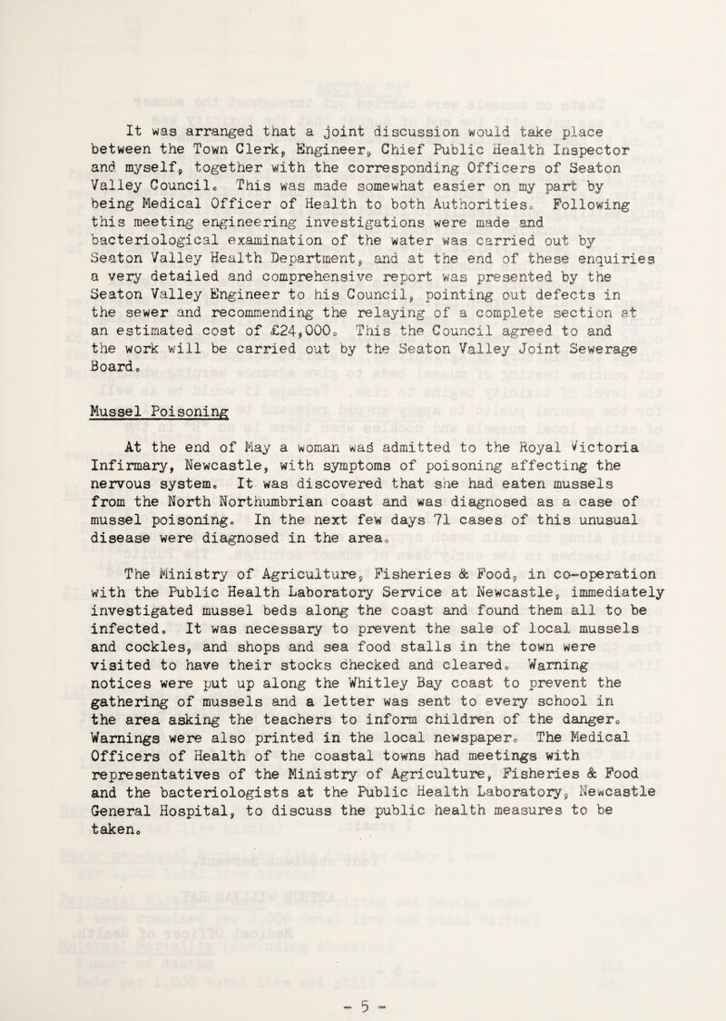 It was arranged that a joint discussion would take place between the Town Clerk* Engineer* Chief Public Health Inspector and myself* together with the corresponding Officers of Seaton Valley Councilo This was made somewhat easier on my part by being Medical Officer of Health to both Authoritieso Following this meeting engineering investigations were made and bacteriological examination of the water was carried out by Seaton Valley Health Department* and at the end of these enquiries a very detailed and comprehensive report was presented by the Seaton Valley Engineer to his Council* pointing out defects in the sewer and recommending the relaying of a complete section at an estimated cost of £24,000* This the Council agreed to and the work will be carried out by the Seaton Valley Joint Sewerage Board* Mussel Poisoning At the end of May a woman wad admitted to the Royal Victoria Infirmary, Newcastle, with symptoms of poisoning affecting the nervous system* It was discovered that she had eaten mussels from the North Northumbrian coast and was diagnosed as a case of mussel poisoning* In the next few days 71 cases of this unusual disease were diagnosed in the area* The Ministry of Agriculture* Fisheries & Food* in co-operation with the Public Health Laboratory Service at Newcastle* immediately investigated mussel beds along the coast and found them all to be infected* It was necessary to prevent the sale of local mussels and cockles* and shops and sea food stalls in the town were visited to have their stocks checked and cleared* Warning notices were put up along the Whitley Bay coast to prevent the gathering of mussels and a letter was sent to every school in the area asking the teachers to inform children of the danger* Warnings were also printed in the local newspaper* The Medical Officers of Health of the coastal towns had meetings with representatives of the Ministry of Agriculture, Fisheries & Food and the bacteriologists at the Public Health Laboratory* Newcastle General Hospital* to discuss the public health measures to be taken*