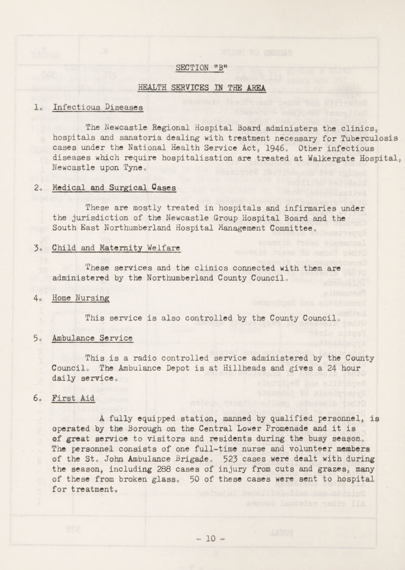 SECTION °’B16 HEALTH SERVICES IN THE AREA lo Infectious Diseases The Newcastle Regional Hospital Board administers the clinics, hospitals and sanatoria dealing with treatment necessary for Tuberculosis cases under the National Health Service Act, 19460 Other infectious diseases which require hospitalisation are treated at Walkergate Hospital, Newcastle upon Tyne0 2o Medical and Surgical Cases These are mostly treated in hospitals and infirmaries under the jurisdiction of the Newcastle Group Hospital Board and the South East Northumberland Hospital Management Committee0 3o Child and Maternity Welfare These services and the clinics connected with them are administered by the Northumberland County Councilo 4o Home Nursing This service is also controlled by the County Councilo 5o Ambulance Service This is a radio controlled service administered by the County Councilo The Ambulance Depot is at Hillheads and gives a 24 hour daily service0 60 First Aid A fully equipped station, manned by qualified personnel, is operated by the Borough on the Central Lower Promenade and it is of great service to visitors and residents during the busy seasonQ The personnel consists of one full-time nurse and volunteer members of the Sto John Ambulance Brigade° 523 cases were dealt with during the season, including 288 cases of injury from cuts and grazes, many of these from broken glasso 50 of these cases were sent to hospital for treatmento