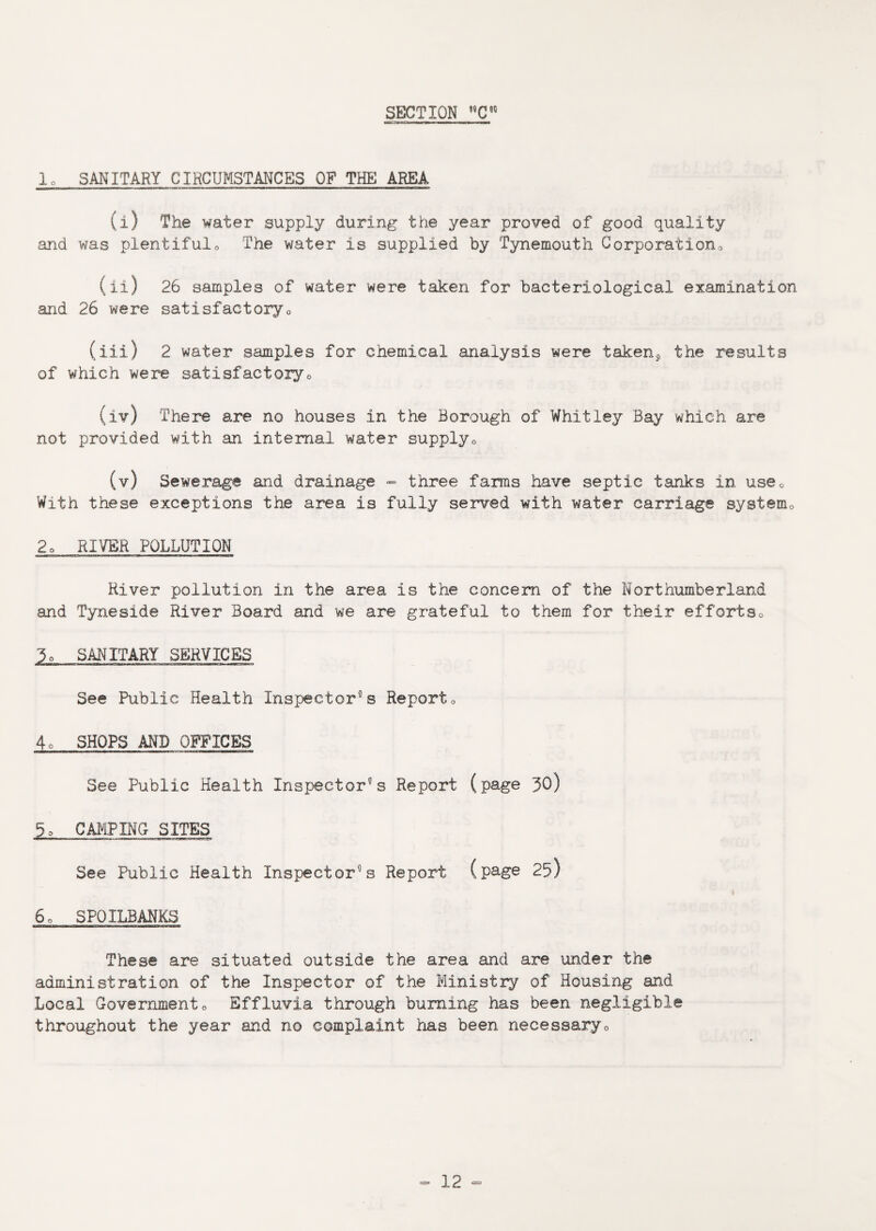 lo SANITARY CIRCUMSTANCES OP THE AREA (i) The water supply during the year proved of good quality and was plentiful,. The water is supplied by Tynemouth Corporation,, (ii) 26 samples of water were taken for bacteriological examination and 26 were satisfactory„ (iii) 2 water samples for chemical analysis were taken^ the results of which were satisfactory0 (iv) There are no houses in the Borough of Whitley Bay which are not provided with an internal water supply0 (v) Sewerage and drainage - three farms have septic tanks in use0 With these exceptions the area is fully served with water carriage system0 2o RIVER POLLUTION River pollution in the area is the concern of the Northumberland and Tyneside River Board and we are grateful to them for their effortso 3o SANITARY SERVICES See Public Health Inspectors Report„ 4o SHOPS AND OFFICES See Public Health Inspectors Report (page 30) 5» CAMPING SITES See Public Health Inspector’s Report (page 25) 6o SPOILBANKS These are situated outside the area and are under the administration of the Inspector of the Ministry of Housing and Local Governmento Effluvia through burning has been negligible throughout the year and no complaint has been necessary„