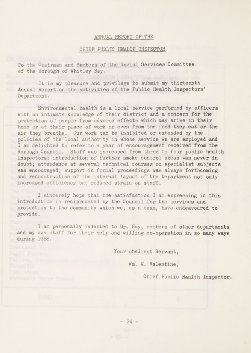 ANNUAL REPQR.T OF THE CHIEF PUBLIC HEALTH INSPECTOR To the Uj. ...ijiit&n and Members of the Social Services Committee of the borough of Whitley Bay0 It is my pleasure and privilege to submit my thirteenth Annual Report on the activities of the Public Health Inspectors0 Department 0 Environmental health is a local service performed by officers with an intimate knowledge of their district and a concern for the protection of people from adverse effects which may arise in their home or at their place of work or even from the food they eat or the air they breathe0 Our work can be inhibited or extended by the policies of the local authority in whose service we are employed and I am delighted to refer to a year of encouragement received from the Borough Councilo Staff was increased from three to four public health inspectors? introduction of further smoke control areas was never in doubt; attendance at several technical courses on specialist subjects was encouraged; support in formal proceedings was always forthcoming and reconstruction of the internal layout of the Department not only increased efficiency but reduced strain on staff0 I sincerely hope that the satisfaction I am expressing in this introduction is reciprocated by the Council for the services and protection to the community which w@0 as a team9 have endeavoured to provideo I am personally indebted to Dy0 Hay, members of other departments and my own staff for their help and willing co-operation in so many ways during 19680 Your obedient Servant, Wm0 Wo Valentine, Chief Public Health Inspector,