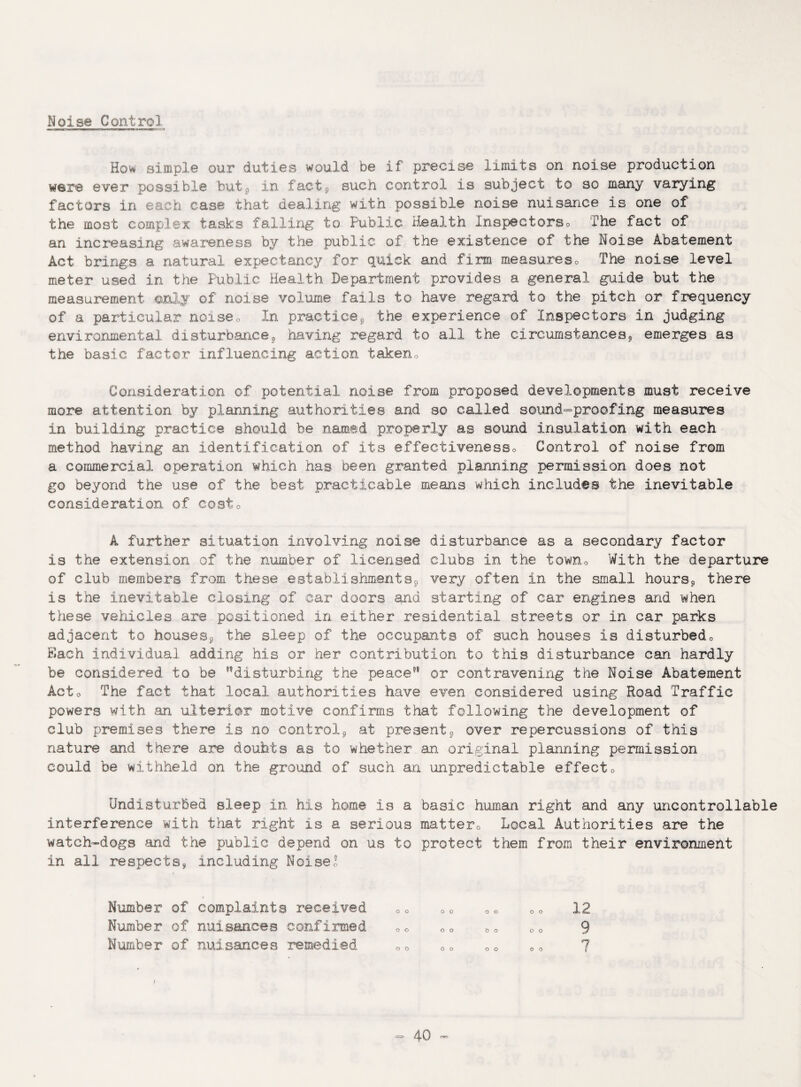 Noise Control Ho* simple our duties would be if precise limits on noise production were ever possible but, in fact, such control is subject to so many varying factors in each case that dealing with possible noise nuisance is one of the most complex tasks falling to Public Health Inspectors,, The fact of an increasing awareness by the public of the existence of the Noise Abatement Act brings a natural expectancy for quick and firm measureso The noise level meter used in the Public Health Department provides a general guide but the measurement only of noise volume fails to have regard to the pitch or frequency of a particular noise0 In practice, the experience of Inspectors in judging environmental disturbance, having regard to all the circumstances, emerges as the basic factor influencing action taken« Consideration of potential noise from proposed developments must receive more attention by planning authorities and so called sound-proofing measures in building practice should be named properly as sound insulation with each method having an identification of its effectiveness® Control of noise from a commercial operation which has been granted planning permission does not go beyond the use of the best practicable means which includes the inevitable consideration of cost0 A further situation involving noise disturbance as a secondary factor is the extension of the number of licensed clubs in the town® With the departure of club members from these establishments, very often in the small hours, there is the inevitable closing of car doors and starting of car engines and when these vehicles are positioned iri either residential streets or in car parks adjacent to houses, the sleep of the occupants of such houses is disturbed® Each individual adding his or her contribution to this disturbance can hardly be considered to be disturbing the peace or contravening the Noise Abatement Act® The fact that local authorities have even considered using Road Traffic powers with an ulterior motive confirms that following the development of club premises there is no control, at present, over repercussions of this nature and there are doubts as to whether an original planning permission could be withheld on the ground of such an unpredictable effect® Undisturbed sleep in his home is a basic human right and any uncontrollable interference with that right is a serious matter® Local Authorities are the watch-dogs and the public depend on us to protect them from their environment in all respects, including Noise! Number of complaints received 0® ®® ®® ®® 12 Number of nuisances confirmed ®® ®® 0o o® 9 Humber of nuisances remedied ®® OD ®® ®® 7