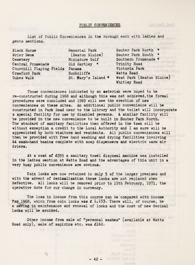 PUBLIC CONVENIENCES List of Public Conveniences in the Borough each with ladies and gents sections. Black Horse Brier Dene Cemetery ' Central Promenade Churchill Playing Fields Crawford Park Dukes Walk Memorial Park (Seaton Sluice) Miniature Golf Old Hartley * Panama Rockcliffe St. Mary*s Island * Souter Park North * Souter Park South * Southern Promenade * Trinity Road Victoria Park Watts Road West Park (Seaton Sluice) Whitley Road Those conveniences indicated by an asterisk were hoped to be re-constructed during 1968 and although this was not achieved,the formal procedures were concluded and 1969 will see the erection of new conveniences on these sites. An additional public convenience will be constructed in Park Road near to the Library and the toilet will incorporate a special facility for use by disabled persons. A similar facility will be provided in the new convenience to be built in Souter Park North. The standard of sanitary facilities then offered in the town will be without exception a credit to the Local Authority and I am sure will be appreciated by both visitors and residents. All public conveniences will then be provided with free hand washing and drying facilities involving 44 wash-hand basins complete with soap dispensers and electric warm air driers. At a cost of £355 a sanitary towel disposal machine was installed in the ladies section at Watts Road and the advantages of this unit in a very busy public convenience are obvious. Coin locks are now retained in dnly 5 of the larger premises and with the advent of decimalisation these locks are not replaced when defective. All locks will be removed prior to 15th February, 1971, the operative date for our change in currency. ■ r ... - - - • The loss in income from this source can be compared with income f1968, which from coin locks was £ 1#153* There will, of course, be a saving.in maintenance and renewal of locks and the cost of new decimal locks will be avoided. Other income from sale of '’personal washes” (available at Watts Road only), sale of aspirins etc. was £162.