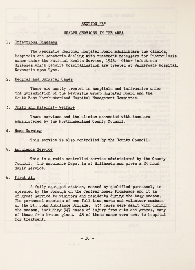 HEALTH SERVICES IN THE AREA 1* Infectious, Diseases i i1 The Newcastle Regional Hospital .Board, administers the clinics, hospitals and sanatoria dealing with, treatment necessary for Tuberculosis cases under the National Health Service, 1946. Other infectious diseases which require hospital i sat ion are treated at Walkergate Hospital, Newcastle upon Tyne* 2* Medical and Surgical Cases i These are mostly treated in hospitals and infirmaries under the jurisdiction of the Newcastle Group Hospital Board and the South East Northumberland Hospital Management Committee. 3* Child and..Maternity Welfare These services and the clinics connected with them are administered by the Northumberland County Council* 4* Home Nursing This service is also controlled by the County Council* 5 c Ambulance Service This is a radio controlled service administered by the County Council* The Ambulance Depot is at Hillheads. and gives a 24 hour daily service* 6* First Aid A fully equipped station, manned by qualified personnel, is operated by the Borough on the Central Lower Promenade and it is of great service to visitors and residents during the busy season* The personnel consists of one full-time, nurse and volunteer members of the St. John Ambulance Brigade. 534 cases were , dealt with during, the season, including 347 cases of injury from cuts and grazes, many of these from broken glass. 48 of these cases were sent to hospital for treatment.