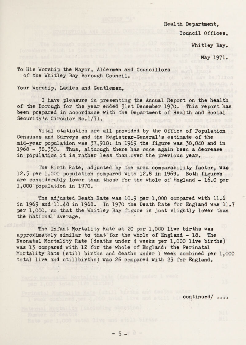 Council Offices, Whitley Bay. May 1971. To His Worship the Mayor, Aldermen and Councillors of the Whitley Bay Borough Councilo Your Worship, Ladies and Gentlemen, I have pleasure in presenting the Annual Report on the health of the Borough for the year ended 31st December 1970. This report has been prepared in accordance with the Department of Health and Social Security^ Circular No.1/71. Vital statistics are all provided by the Office of Population Censuses and Surveys and the Registrar-General!s estimate of the mid-year population was 579910: in 19&9 the figure was 38*040 and in 1968 - 38*350. Thus, although there has once again been a decrease in population it is rather less than .over the previous year. The Birth Rate, adjusted by the area comparability factor, was 12.5 per 1,000 population compared with 12.8 in 19&9* Both figure's are considerably lower than those for the whole of England - 16.0 per 1,000 population in 1970o ^ The adjusted Death Rate was 10.9 per 1*000 compared with 11.6 in 1969 and 11 <>48 in 1968. In 1970 the Death Rate for England was 11.7 per 1,000, so that the Whitley Bay figure is just slightly lower than the national average <> The Infant Mortality Rate at 20 per 1,000 live births was approximately similar to that for the whole of England - 18. The Heonatal Mortality Rate (deaths under 4 weeks per 1,000 live births) was 13 compared with 12 for the whole of England: the Perinatal Mortality Rate (still births and deaths under 1 week combined per 1,000 total live and stillbirths) was 26 compared with 23 for England. continued/ .... _ 5_