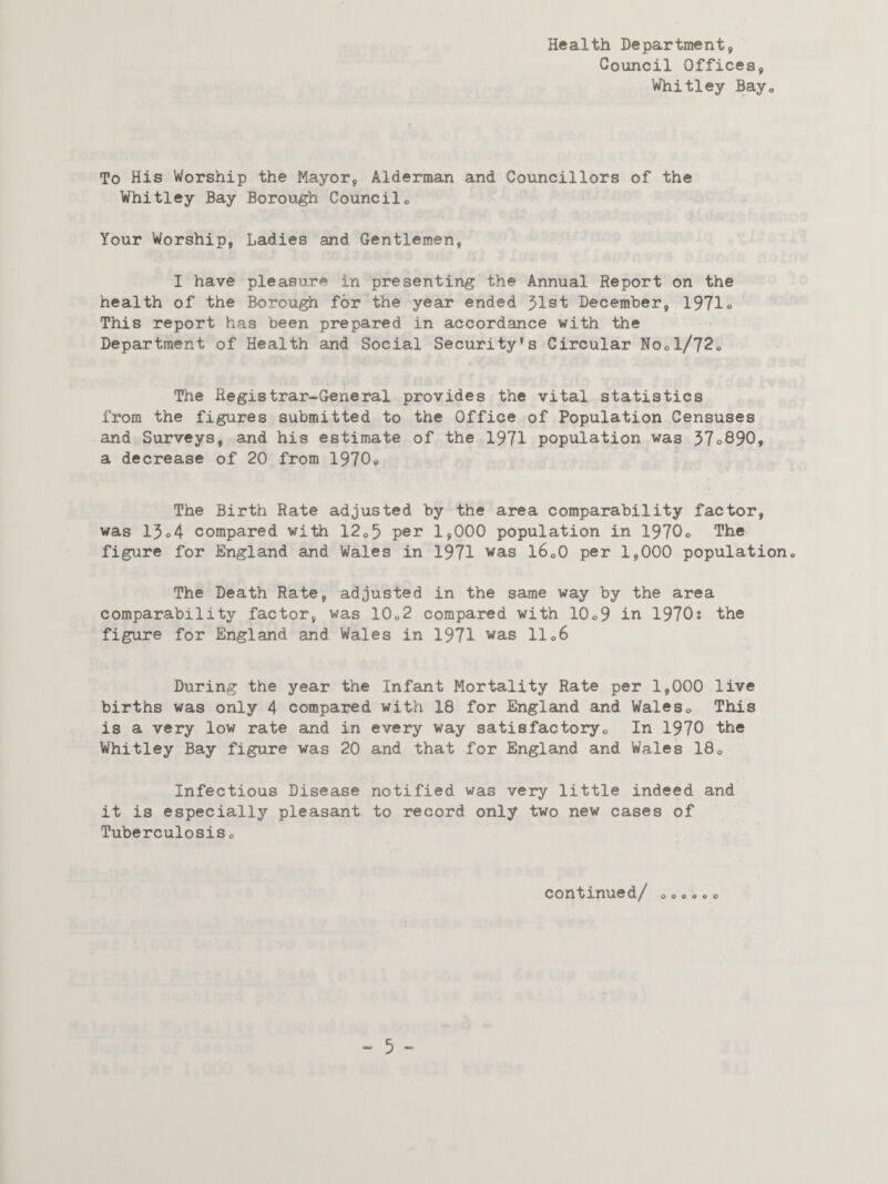 Health Department, Council Offices, Whitley Bay0 To His Worship the Mayor, Alderman and Councillors of the Whitley Bay Borough Council* Your Worship, Ladies and Gentlemen, I have pleasure in presenting the Annual Report on the health of the Borough for the year ended 51st December, 1971° This report has been prepared in accordance with the Department of Health and Social Security’s Circular No*1/72* The Registrar-General provides the vital statistics from the figures submitted to the Office of Population Censuses and Surveys, and his estimate of the 1971 population was 37o890, a decrease of 20 from 1970* The Birth Rate adjusted by the area comparability factor, was 13o4 compared with 12*5 per 1*000 population in 1970* The figure for England and Wales in 1971 was l6o0 per 1,000 population* The Death Rate, adjusted in the same way by the area comparability factor, was 10„2 compared with 10o9 in 1970? the figure for England and Wales in 1971 was 11*6 During the year the Infant Mortality Rate per 1,000 live births was only 4 compared with 18 for England and Wales* This is a very low rate and in every way satisfactory* In 1970 the Whitley Bay figure was 20 and that for England and Wales 18* Infectious Disease notified was very little indeed and it is especially pleasant to record only two new cases of Tuberculosis c continued/ o o o o o o