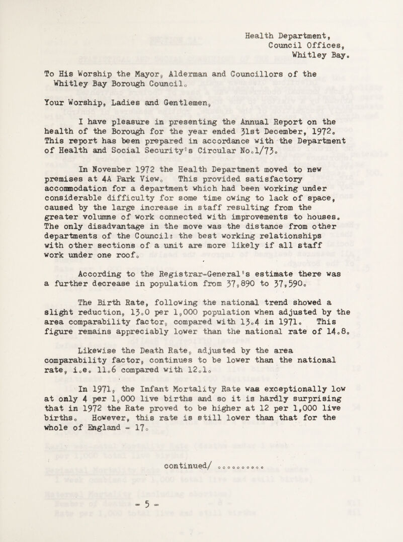 Health Department, Council Offices, Whitley Bay* To His Worship the Mayor, Alderman and Councillors of the Whitley Bay Borough Counci1Q Your Worship, Ladies and Gentlemen, I have pleasure in presenting the Annual Report on the health of the Borough for the year ended 31st December, 1972o This report has been prepared in accordance with the Department of Health and Social Security0 s Circular No01/73° In November 1972 the Health Department moved to new premises at 4A Park ¥iew0 This provided satisfactory accommodation for a department which had been working under considerable difficulty for some time owing to lack of space, caused by the large increase in staff resulting from the greater volumne of work connected with improvements to houses* The only disadvantage in the move was the distance from other departments of the Councils the best working relationships with other sections of a unit are more likely if all staff work under one roofo * According to the Registrar-General°s estimate there was a further decrease in population from 3?,890 to 37*590° The Birth Rate, following the national trend showed a slight reduction, 13oO per 19000 population when adjusted by the area comparability factor, compared with 13°4 in 1971° This figure remains appreciably lower than the national rate of 14°80 Likewise the Death Rate, adjusted by the area comparability factor, continuee to be lower than the national rate, i0@0 11 o6 compared with 1201<> In 1971* the Infant Mortality Rate was exceptionally low at only 4 per 1,000 live births and so it ie hardly surprising that in 1972 the Rate proved to be higher at 12 per 1,000 live birthso However, this rate is still lower than that for the whole of England - 17o continued/ 0000000000