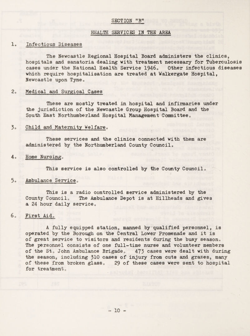 HEALTH SERVICES IN THE AREA 10 Infectious Diseases The Newcastle Regional Hospital Board administers the clinics, hospitals and sanatoria dealing with treatment necessary for Tuberculosis cases under the National Health Service 19460 Other infectious diseases which require hospitalisation are treated at Walkergate Hospital, Newcastle upon Tyne0 2° Medical and Surgical Cases These are mostly treated in hospital and infirmaries under the jurisdiction of the Newcastle Group Hospital Board and the South East Northumberland Hospital Management Committee0 3o Child and Maternity Weifare0 These services and the clinics connected with them are administered by the Northumberland County Council0 ;r»s * . 4o Home Nuroingo This service is also controlled by the County Council0 5o Ambulance Service0 This is a radio controlled service administered by the County Councilo The Ambulance Depot is at Hillheads and gives a 24 hour daily service0 6 o First Aide A fully equipped station* manned by qualified personnel9 is operated by the Borough on the Central Lower Promenade and it is ©f great service to visitors and residents during the busy season^ The personnel consists of one full-time nurse and volunteer members of the St0 John Ambulance Brigade0 473 cases were dealt with during the season* including 310 cases of injury from cuts and grazes* many of these from broken glass0 29 of these cases were sent to hospital for treatmento