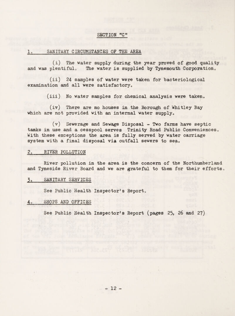 1, SANITARY CIRCUMSTANCES OF THE AREA (i) The water supply during the year proved of good quality and was plentiful0 The water is supplied by Tynemouth Corporation0 (ii) 24 samples of water were taken for bacteriological examination and all were satisfactory,, (iii) No water samples for chemical analysis were takene (iv) There are no houses in the Borough of Whitley Bay which are not provided with an internal water supply0 (v) Sewerage and Sewage Disposal - Two farms have septic tanks in use and a cesspool serves Trinity Road Public Conveniences * With these exceptions the area is fully served by water carriage system with a final disposal via outfall sewers to seac 2o RIVER POLLUTION River pollution in the area is the concern of the Northumberland and Tyneside River Board and we are grateful to them for their efforts0 3o SANITARY SERVICES See Public Health Inspectors Report0 4o SHOPS AND OFFICES i See Public Health Inspectors Report (pages 2% 26 and 27) S'